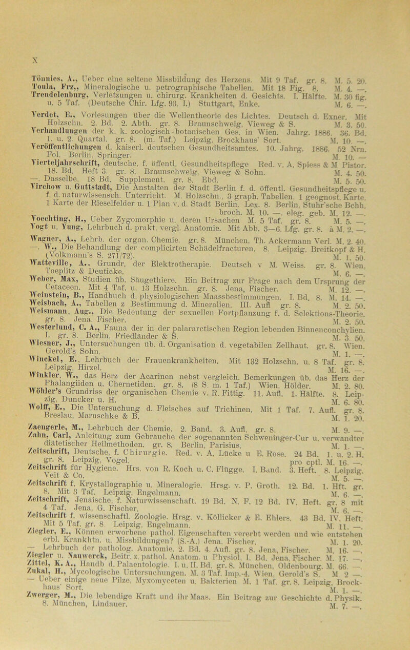 Töimios, A., Ueber eine seltene Missbildung des Herzens. Mit 0 Taf. gr. 8. M. 5. 20. Toula, Erz,, Mineralogische u. petrographische Tabellen. Mit 18 Fig. 8. M. 4, . Trend eien bürg, Verletzungen u. Chirurg. Krankheiten d. Gesichts. I. Hälfte. M. 30 fig! u. 5 Taf. (Deutsche Chir. Lfg. 93, I.) Stuttgart, Enke. M. 6. —. Verdat, E., Vorlesungen über die Wellentheorie des Lichtes. Deutsch d. Exner. Mit Holzsclin. 2. Bd. 2. Abth. gr. 8. Braunschweig, Vieweg & S. M. 3. 50. Verhandlungen der k. k. zoologisch-botanischen Ges. in Wien. Jahrg. 1886. 36. Bd. J- u. 2. Quartal, gr. 8. (m. Taf.) Leipzig. Brockhaus’ Sort. M. 10. —. Y erüffentlichungeii d. kaiserl. deutschen Gesundheitsamtes. 10. Jahre-, 1886. 52 \rn Fol. Berlin, Springer. ' yp pj _J Yicrteljahrsclirift, deutsche, f. öffentl. Gesundheitspflege Red. v. A. Spiess & M Pistor. 18. Bd. Heft 3. gr. 8. Braunschweig. Vieweg & Sohn. M. 4. 50. —• Dasselbe. 18 Bd. Supplement, gr. 8. Ebd. yp 5 50. 1 irchow u. Ctuttstadt, Die Anstalten der Stadt Berlin f. d. öffentl. Gesundheitspflege 11. f. d. naturwissenscli. Unterricht. M. Holzschn.. 3 graph. Tabellen. 1 geognost Karte 1 Karte der Rieselfelder u. 1 Plan v. d. Stadt Berlin. Lex. 8. Berlin, Stuhr’sche Bchh. broch. M. 10. —. eleg. geh. M. 12. —. Yoeclituig, H., Ueber Zygomorphie u. deren Ursachen M. 5 Taf. gr. 8. M. 5. —. Vogt u. Yung, Lehrbuch d. prakt. vergl. Anatomie. Mit Abb. 3—6. Lfg. gr. 8- ä M. 2. —. Wagner, A., Lehrb. der organ. Chemie, gr. 8. München, Th. Ackermann Verl. M. 2. 40. —, W., Die Behandlung der complicirten Schädelfracturen. 8. Leipzig. Breitkopf & H (Volkmanns S. 271/72). yp p 5p' Watteville, A.. Grundr. der Elektrotherapie. Deutsch v M. Weiss gr 8 Wien Toeplitz & Deuticke. ' yp g _ Weber, Max, Studien üb. Säugethiere. Ein Beitrag zur Frage nach dem Ursprung der . Cetaceen. Mit 4 Taf. u. 13 Holzschn. gr. 8. Jena, Fischer. yp 12. —. M eiusteiu, B., Handbuch d. physiologischen Maassbestimmungen. I. Bd. 8. m] 14. —. Weisbach, A., Tabellen z Bestimmung d. Mineralien. III. Aufl gr. 8. M. 2. 50I Weisniann, Aug., Die Bedeutung der sexuellen Fortpflanzung f. d. Selektions-Theorie gr. 8. Jena. Fischer. yp 2. 50. M esterluud, C. A., Fauna der in der palararctisclien Region lebenden Biuneneouchvlien I. gr. 8. Berlin. Friedländer & S. yi. 3 50’ Wiesner, J., Untersuchungen üb. d. Organisation d. vegetabilen Zellhaut, gr 8 Wien Gerold’s Sohn. M 1 Winckel, E., Lehrbuch der Frauenkrankheiten. Mit 132 Holzschn. u 8 Taf gr 8 Leipzig. Hirzel. yj‘ ^g ' ' Winkler. W., das Herz der Acarinen nebst vergleich. Bemerkungen üb. das Herz der Fhalangiiden u. Chernetiden. gr. 8. (8 S m. 1 Taf.) Wien. Holder. M. 2. 80. H Ohler s Grundriss der organischen Chemie v. R. Fittig. 11. Aufl 1. Hälfte S Leip- zig. Duncker u. H. yj g gg Wollf, E., Die Untersuchung d. Fleisches auf Trichinen. Mit 1 Taf. 7. Aufl. gr 8 Breslau, Maruschke & B. y[ j og' Zacugerle, M., Lehrbuch der Chemie. 2. Band. 3. Aufl. gr. 8. M. 9. Zahn, Carl, Anleitung zum Gebrauche der sogenannten Schweninger-Cur u. verwandter diätetischer Heilmethoden, gr. 8. Berlin, Parisius. yp p Zeitschrift, Deutsche, f. Chirurgie. Red. v. A. Lücke u E. Rose. 24 Bd. 1. ü. 2. H. r t ST* 3. Leipzig, Vogel. pro cptl. M 16 Zeitschrift für Hygiene. Hrs. von R. Koch 11. C. Flügge. I. Band. 3. Heft. 8. Leipzig Veit & Co. yf g Zeitschrift f. Krystallographie 11. Mineralogie. Hrsg. v. P. Grotli. 12. Bd. 1. Hft. gr. 8. Mit 3 Taf. Leipzig, Engelmann. yp g Zeitschrift, Jenaische. f. Naturwissenschaft. 19 Bd. N. F. 12 Bd. IV Heft, gr 8 mit 4 Taf. Jena, G. Fischer. ' yf g _ Zeitschrift f. wissenschaftl. Zoologie. Hrsg. v. Köllicker & E. Ehlers. 43 Bd. IV. lieft! t . Mit 5^ Taf. gr. 8 Leipzig, Engelmann. yp ] p ’ Ziegler, E., Können erworbene patliol. Eigenschaften vererbt werden und wie entstehen erbl. Krankhtn. u. Missbildungen? (S.-A.) Jena. Fischer. yp p 20. — Lehrbuch der patholog. Anatomie. 2. Bd. 4. Aufl. gr. 8. Jena, Fischer M 16 — Ziegler u. Nauwerck, Beitr. z. patliol. Anatom, u Physiol. I. Bd. Jena, Fischer. M. 17. — Z'ttel, K. A., Handb d. Paläontologie. I. u. II. Bd. gr. 8. München. Oldenbourg. M. 66. —! Zukal, II., Mycologische Untersuchungen. M. 3 Taf. Imp.-4. Wien. Gerold’s S. M 2 —. — Ueber einige neue Pilze, Myxomyceten u. Bakterien M. I Taf. gr. 8. Leipzig Brock- haus Sort. Ml Zwerger, M., Die lebendige Kraft und ihr Maas. Ein Beitrag zur Geschichte d Physik. 8. München, Lindauer. yp 7, __