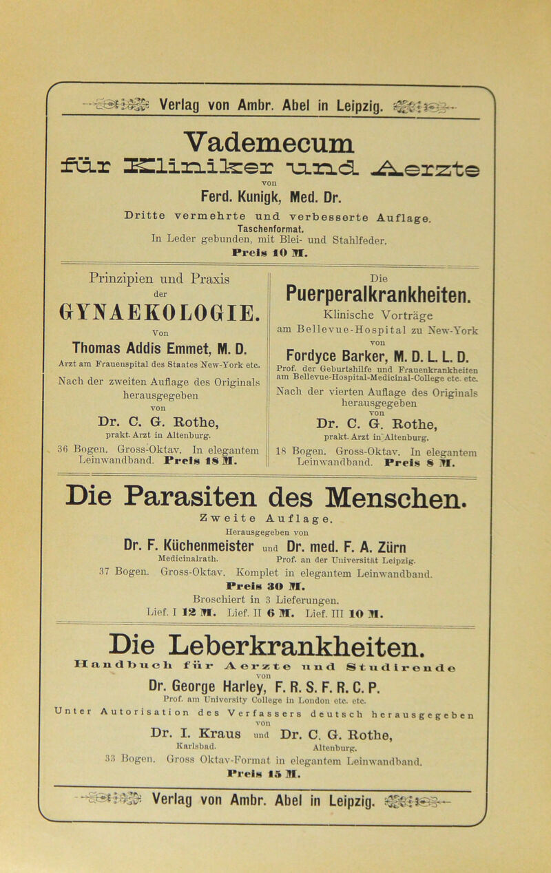 Vademecum fü.x milrxllzer -u.nd. Merzte von Ferd. Kunigk, Med. Dr. Dritte vermehrte und verbesserte Auflage. Taschenformat. In Leder gebunden, mit Blei- und Stahlfeder. Preis 10 in. Prinzipien und Praxis Die der GYN AEROLOGIE. Von Thomas Addis Emmet, M. D. Arzt am Frauenspital des Staates New-York ete. Nach der zweiten Auflage des Originals herausgegeben von Dr. C. G. Rothe, prakt. Arzt in Altenburg. 36 Bogen. Gross-Oktav. In elegantem Leinwandband. Preis 18 31. Puerperalkrankheiten. Klinische Vorträge am Bellevue-Hospital zu New-York von Fordyce Barker, M. D. L. L. D. Prof, der Geburtshilfe und Frauenkrankheiten am Bellevue-Hospital-Medicinal-College etc. etc. Nach der vierten Auflage des Originals herausgegeben von Dr. C. G. Rothe, prakt. Arzt in'Altenburg. 18 Bogen. Gross-Oktav. In elegantem Leinwandhand. Preis 8 31. Die Parasiten des Menschen. Zweite Auflage. Herausgegeben von Dr. F. Küchenmeister und Dr. med. F. A. Zürn Medieinalrath. Prof, an der Universität Leipzig. 37 Bogen. Gross-Oktav. Komplet in elegantem Leinwandband. Preis 30 31. Broschiert in 3 Lieferungen. Lief. I 12 31. Lief. TT 6 31. Lief. III IO 31. Die Leberkrankheiten. II a 11 d b u c h für Aerzte und Studirende von Dr. George Harley, F. R. S. F. R. C. P. Prof, am University College in London ete. etc. Unter Autorisation des Verfassers deutsch herausgegeben von Dr. I. Kraus und Dr. C. G. Rothe, Karlsbad. Altenburg. 3.1 Bogen. Gross Oktav-Format in elegantem Leinwandhand. Preis 1A 31.