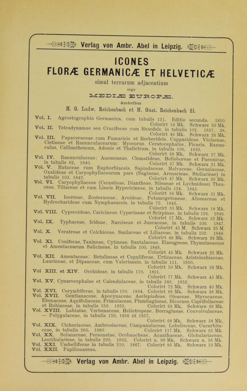 ICONES FLOR>€ GERMANIC/C ET HELVETICA simul terrarum adjacentium ergo MEEIiE EUBOPJE3. Auctoribus H. G. Ludw. Reichenbach et H. Gust. Reichenbaoh fil. Vol. I. Vol. II. voi. m. Agrostographia Germanica, cum tabulis 121. Editio secunda. 1850. rp. , _ Colorirt 54 Mk. Schwarz 30 Mk. 1 eti adynamae seu Cruciferae cum Resedeis, in tabulis 102. 1837. 38. „ Colorirt 46 Mk. Schwarz 26 Mk. ... .. Papaveraceae cum Fumaneis et Berberideis, Capparideae, Violaceae Cistmeae et Ranunculacearum: Myosurus, Ceratocephalus, Ficaria, Ranun- culus, C aliianthemum, Adonis et Thalictrum, in tabulis 106. 1839. . „ . . Colorirt 48 Mk. Schwarz 27 Mk. Vol. IV Ranunculaceae: Anemoneae, Clematideae, Helleboreae et Paeonicae m tabulis 82. 1840. Colorirt 37 Mk. Schwarz 21 Mk’ Vo1* v- Rutaceae cum Euphorbiaceis, Sapindaceae. Malvaceae, Geraniaceae Oxalideae et Caryophyllacearum pars (Sagineae, Arenarieae. Stellarieae) in __ _ tabulis i03. 1842 Colorirt 47 Mk. Schwarz 26 Mk. Vol. VI. Caryophyllaceae (Cerastieae, Diantheae, Sileneae et Lychnideae) Thea- ceae, Tiliaceae et cum Lineis Hypericineae, in tabulis 124. 1843. __ . T .. , Colorirt 56 Mk. Schwarz 31 Mk. Vol. vii. Isoöteae, Zosteraceae, Aroideae, Potamogetoneae, Alismaceae et Hydrocharideae cum Nymphaeaceis, in tabulis 72. 1845. „ . ^ Colorirt 33 Mk. Schwarz 18 Mk. Vol. VIII. Cyperoideae, Caricineae, Cyperineae et Scirpinae, in tabulis 126. 1846. „r m . Colorirt 57 Mk. Schwarz 32 Mk. Vol. IX. Typhaceae, Irideae, Narciseae et Juncaceae, in tabulis 100. 1847. _ Colorirt 45 M. Schwarz 25 M. Vol. X. Veratreae et Colchiceae, Smilaceae et Liliaceae, in tabulis 102. 1848. . Colorirt 46 Mk. Schwarz 26 Mk. Vol. XI. Coniferae, Taxineae, Cytineae, Santalaceae, Elaeagneae, Thymelaeaceae et Amentacearum Salicineae, in tabulis 100. 1849. Colorirt 45 Mk. Schwarz 25 Mk. Vol. XII. Amentaceae: Betulineae et Cupuliferae, Urticaceae, Aristolochiaceae, Laurineae, et Dipsaceae, cum Valerianeis, in tabulis 111. 1850. I KH A/I Vol Xm. et XIV, Orchideae, in tabulis 170. Colorirt 50 Mk. 1851. Colorirt 77 Mk. Schwarz 28 Mk. Schwarz 43 Mk. Vol. XV. Cynarocephalae et Calendulaceae, in tabulis 160. 1852 Colorirt 72 Mk. Schwarz 40 Mk. Vol. XVI. Corymbiferae, in tabulis 150. 1854. Colorirt 68 Mk. Schwarz 38 Mk. Vol. XVII. Gentianaceae, Apocynaceae, Asclepiadeae, Oleaceae, Styracaceae, Ebenaceae, Aquifoliaceae, Primulaceae, Plumbagineae, Bicornes, Caprifoliaceae et Rubiaceae, in tabulis 150. 1855. Colorirt 68 Mk. Schwarz 38 Mk. Vol. XVÜI. Labiatae, Verbenaceae, Heliotropeae, Borragineae, Convolvulaceae. — Polygalaceae, in tabulis 150. 1856 et 1857. Colorirt 68 Mk. Schwarz 38 Mk. Vol. XIX. Cichoriaceae, Ambrosiaceae, Campanulaceae, Lobeliaceae, Cucurbita- ceae, in tabulis 260. 1860. Colorirt 117 Mk. Schwarz 65 Mk. Vol. XX. Solanaceae, Personatae, Orobaneheae, Acanthaceae, Globulariaceae, Lentibularieae, in tabulis 220. 1862. Colorirt n. 99 Mk. Schwarz n. 55 Mk. Vol. XXI. Umbelliferae in tabulis 210. 1867. Colorirt 95 Mk. Schwarz 53 Mk. Vol. XXn. Papilionaceae.