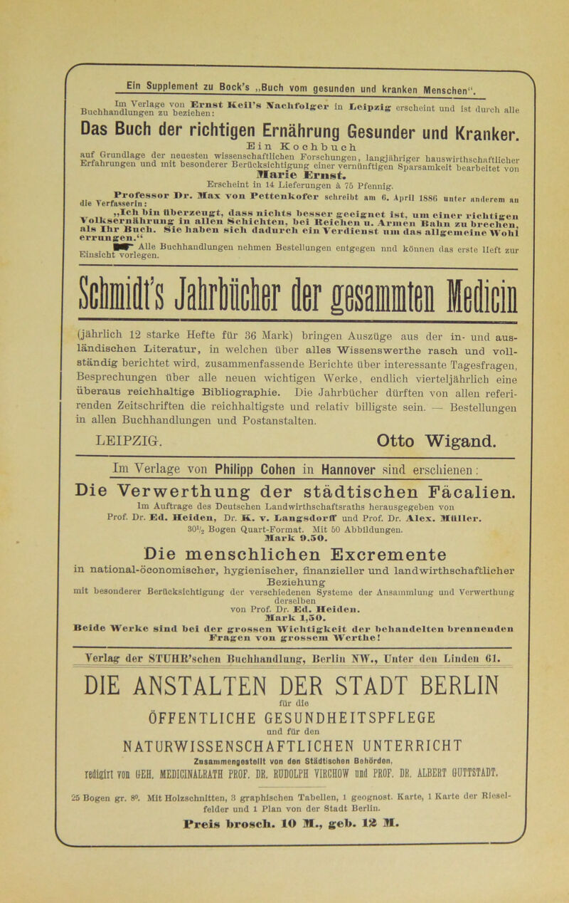 r Ein Supplement zu Bock’s „Buch vom gesunden und kranken Menschen“. Buehha^unS^rzifCf* KeI1’8 NaChf>°lger * «*■»»* « <ta*h alle Das Buch der richtigen Ernährung Gesunder und Kranker. Ein Kochbuch. auf Grundlage der neuesten wissenschaftlichen Forschungen, langjähriger hauswirthschnftlicher Erfahrungen und unt besonderer Berücksichtigung einer vernünftigen Sparsamkeit bearbeitet von Marie Ernst. Erscheint in 14 Lieferungen ä 76 Pfennig. die Verfasserh?,8S°r 1>r' MaX V°n Petteilkofe1, schreibt am 6. April 188C» unter anderem au .. „ „loh hin überzeugt, dass nichts besser geeignet ist, um einer richtigen \ oLksernhhrnng in allen Schichten, hei Reichen u. Armen Rahn zu brechen als Ihr Buch. Sie haben sich dadurch ein Verdienst um das allgemeine Wohl errungen.“ . W Alle Buchhandlungen nehmen Bestellungen entgegen nnd können das erste lieft zur Emsicht vorlegen. Seils Micher fler psamiM Medicin (jährlich 12 starke Hefte für 36 Mark) bringen Auszüge aus cler in- und aus- ländischen Literatur, in welchen über alles Wissenswerthe rasch und voll- ständig berichtet wird, zusammenfassende Berichte über interessante Tagesfragen, Besprechungen über alle neuen wichtigen Werke, endlich vierteljährlich eine überaus reichhaltige Bibliographie. Die Jahrbücher dürften von allen referi- renden Zeitschriften die reichhaltigste und relativ billigste sein. — Bestellungen in allen Buchhandlungen und Postanstalten. LEIPZIG. Otto Wigand. Im Verlage von Philipp Cohen in Hannover sind erschienen: Die Verwerthung der städtischen Fäcalien. Im Aufträge des Deutschen Landwirthschaftsraths herausgegeben von Prof. Dr. Ed. Heiden, Dr. Ä. v. Langsdorff und Prof. Dr. Alex. Müller. 30V2 Bogen Quart-Format. Mit 60 Abbildungen. Mark 9.50. Die menschlichen Excremente in national-öconomischer, hygienischer, finanzieller und landwirtschaftlicher Beziehung mit besonderer Berücksichtigung der verschiedenen Systeme der Ansammlung und Verwerthung derselben von Prof. Dr. Ed. Heiden. Mark 1,50. Beide Werke sind bei der grossen Wichtigkeit der behandelten brennenden Fragen von grossem Werthe! Verlag der STUHB’schen Buchhandlung, Berlin NW., Unter den Linden 01. DIE ANSTALTEN DER STADT BERLIN für die ÖFFENTLICHE GESUNDHEITSPFLEGE und für den NATURWISSENSCHAFTLICHEN UNTERRICHT Zusammongostollt von den Städtischen Behörden, redigirt von UEH. MED1CINALRATH PROF. DR. RUDOLPH V1RCH0W ünd PROF. DR. ALBERT BUTTSTÄDT, 25 Bogen gr. 8°. Mit Holzschnitten, 8 graphischen Tabellen, 1 geognost. Karte, 1 Karte der Riesel- felder und 1 Plan von der Stadt Berlin. l*reis broscli. 10 M., geb. ISS M.