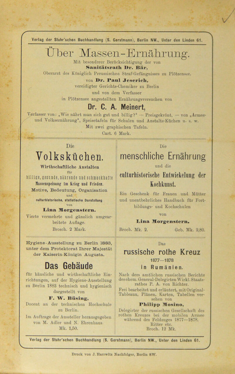 Verlag der Stuhr’schen Buchhandlung (S. Gerstmann), Berlin NW., Unter den Linden 61. •• Uber Massen - E mähr ung. Mit besonderer Berücksichtigung der von Sanitätsrath Dr. Bär, Oberarzt des Königlich Preussischen Straf-Gefängnisses zu Plötzensee, von Dr. Pani Je seriell, vereidigter Gerichts-Chemiker zu Berlin und von dem Verfasser in Plötzensee angestellten Ernährungsversuchen von Dr. C. A. Meinert, Verfasser von: „Wie nährt man sich gut und billig?“ — Preisgekrönt, — von „Armee- und Volksernährung“, Speisetafeln für Schulen und Anstalts-Küchen u- s. w. Mit zwei graphischen Tafeln. Cart. 6 Mark. Die Volksküchen. Wirtliscliaftliclie Anstalten für Dillige, gesunde, nährende und schmackhafte Massenspeismig im Krieg und Frieden. Motive, Bedeutung, Organisation und culturhlstorische, statistische Darstellung von Lina Morgenstern. Vierte vermehrte und gänzlich umgear- beitete Auflage. Brosch. 2 Mark. Die menschliche Ernährung und die culturhistorisclie Entwickelung der Kochkunst, Ein Geschenk für Frauen und Mütter und unentbehrliches Handbuch für Fort- bildungs- und Kochschulen von Lina Morgenstern. Broch. Mk. 2. Geb. Mk. 2,80. Hygiene-Ausstellung zu Berlin 1883, unter dem Protektorat Ihrer Majestät der Kaiserin-Königin Angusta. Das Gebäude für häusliche und wirthschaftliche Ein- richtungen, auf der Hygiene-Ausstellung zu Bex-lin 1883 technisch und hygienisch dargestellt von F. W. Hüsing. Docent an der technischen Hochschule zu Berlin. Im Aufträge der Aussteller herausgegeben von M. Adler und N. Ehrenhaus. Das russische rothe Kreuz 1877—1878 in Rumänien. Nach dem amtlichen russischen Berichte desehein. General-Delegirten Wirkl. Staats- rathes P. A. von Richter. Frei bearbeitet und erläutert, mitOriginal- Tableaux, Plänen, Karten, Tabellen ver- sehen von Philipp Mosino, Delegirter der russischen Gesellschaft des rothen Kreuzes bei der mobilen Armee während des Feldzuges 1877—1878, Ritter etc. Mk. 1,50. Broch. 12 Mk. Verlag der Stuhr’schen Buchhandlung (S. Gerstmann), Berlin NW.. Unter den Linden 61. Druck von J. Harrwitz Nachfolger, Berlin SW.