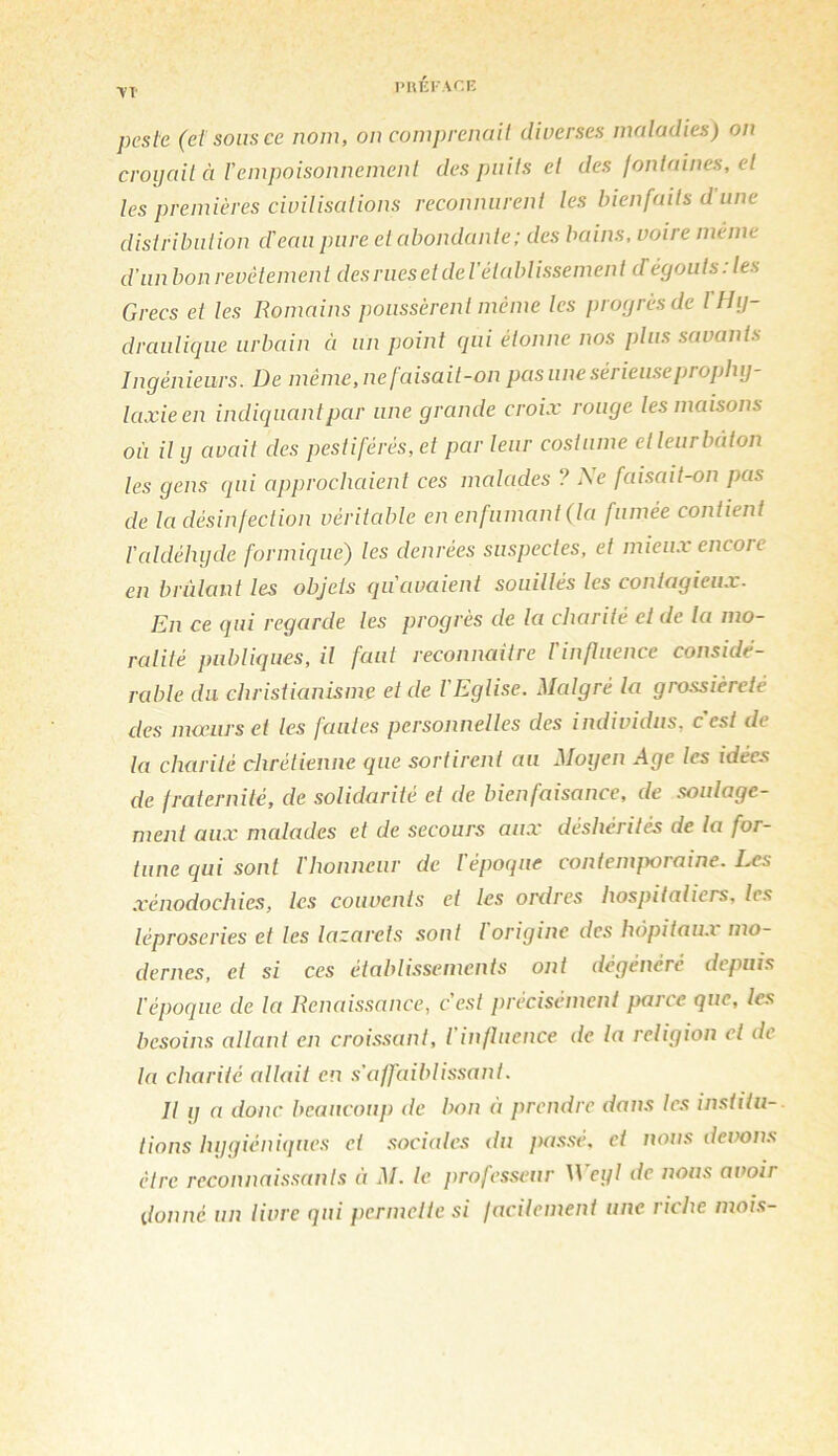 l'HÉKACF- ■VT' peste (et sous ce nom, on comprenait diverses maladies) on croyait à Vempoisonnement des puits et des fontaines, et les premières civilisations reconnurent les bienfaits d une distribution d'eau pure et abondante; des bains, voire même d’unbon revêtement des rues et deV établissement dégoûts: les Grecs et les Romains poussèrent même les progrès de f Hy- draulique urbain ci un point qui étonne nos plus savants Ingénieurs. De même, ne faisait-on pas une sérieuse prophy- laxie en indicjuantpar une grande croix rouge les maisons où il y avait des pestiférés, et par leur costume etleurbâton les gens cpii approchaient ces malades ? Ne faisait-on pas de la désinfection véritable en enfumant (la fumée contient l'aldéhyde formique) les denrées suspectes, et mieux encore en brillant les objets qu'avaient souillés les contagieux. En ce qui regarde les progrès de la charité et de la mo- ralité publiques, il faut reconnaitre rinfluence considé- rable du christianisme et de l'Eglise. Malgré la grossièreté des mauirset les failles personnelles des individus, c'est de la charité chrétienne que sortirent au Moyen Age les idées de fraternité, de solidarité et de bienfaisance, de soulage- ment aux malades et de secours aux déshérités de la for- tune qui sont l'honneur de lépocpie contemjxiraine. Les xénodochies, les couvents et les ordres hospitaliers, les léproseries et les lazarets sont l origine des hôpitau.i mo- dernes, et si ces établissements ont dégénéré depuis l'époque de la Renaissance, c'est précisément parce que, tes besoins allant en croissant, l'influence de la religion et de la charité allait en s'affaiblissant. R y a donc beaucoup de bon à prendre dans les institu- tions hygiéniques et .sociales du pas.se. et nous devons être reconnai.s.sant.s à M. le professeur Weyl de nous avoir donné un livre qui permette si facilement une riche mois-