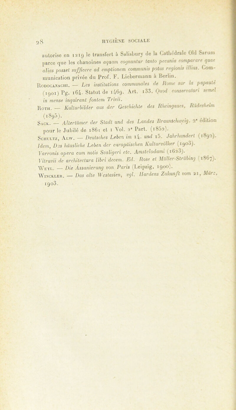 inOlîiNE SOCIALE autorise en 1^19 le transfert à Salisbury de la Cathédrale Old Sarum parce que les chanoines aqaam coijnuntur lanlo pecunia comparare qaae alias possel sufftccre ad empUonem commuais polos reqhnis illius. Com- munication privée du Prof. 1'. Liebermann à lierlin. Rodocanachi. — Les instilalions communales de Home sur h papauté (1901) Pg. i64. Statut de léCg. Art. i33. Quod consercalori semel in mense inquirant fonlem Trivii. 1\0TH. — KiiUurbilder aus der Geschichte des Rheinjaues, Rüdesheim (1895). S.vcK. — Allerlümer der Sladl und des Landes Draunschweig. 2* édition pour le Jubilé de 186 t et i \ol. 2' Part. (i852). ScHULTz, Alw. — Deulsches Leben im i!\. und i5. Jahrhunderl (1892). Idem, D.IS hausUche Leben der enropüischen Kulturvôlker (igod). Varronis opéra cum nolis Scaligeri etc. Amstelodami (i623). Vilruvii de archileclura libri decem. Ed. Rose et Mûller-Strübing 1867). Weyl. — Die Àssanierimg von Paris (Leipzig, 1900). WiNCKLER. — Bas aile Weslasien, vgl. llardens Zukunfl vom 21, Mar:,