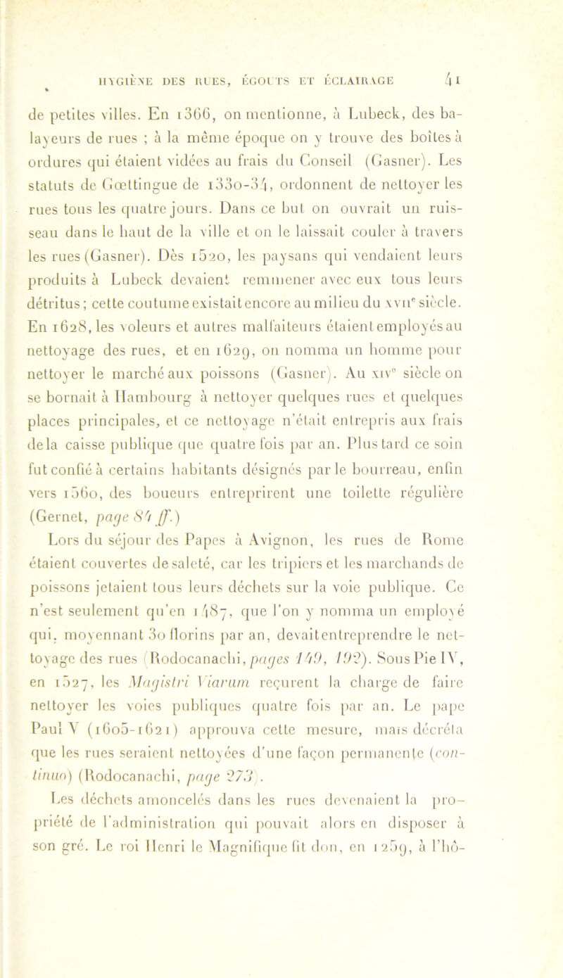 MAGIhNE DES UL ES, ÉGOl TS ET ÉCr.AtUTGE /n » de petiles villes. En i3(iG, on mcnlionne, à Lubeck, des ba- layeurs de rues ; à la même époque on y trouve des boites à ordures qui étaient vidées au frais du Conseil (Casner). Les statuts de (iœttingue de i33o-3'i, ordonnent de nettoyer les rues tous les quatre jours. Dans ce but on ouvrait un ruis- seau dans le liant de la ville et on le laissait couler à travers les rues ((jasner). Dès i5‘io, les paysans qui vendaient leurs produits à Lubeck devaient remmener avec eux tous leurs détritus ; cette coutume existait encore au milieu du \vu' siècle. En 1628, les voleurs et autres malfaiteurs étaientemployésau nettoyage des rues, et en 162g, on nomma un homme pour nettoyer le marché aux poissons (Gasner). Au xiv“ siècle on se bornait à Hambourg à nettoyer quelques rues et quelques places principales, et ce nettoyage n’était entrepris aux frais delà caisse publique que quatre fois par an. Plus tard ce soin fut confié à certains habitants désignés parle bourreau, enfin vers IôGo, des boueurs entreprirent une toilette régulière (Gernet, page S'i //’.) Lors du séjour des Papes à .\vignon, les rues de Rome étaient couvertes de saleté, car les tripiers et les marchands de poissons jetaient tous leurs déchets sur la voie publique. Ce n’est seulement qu’en 1 '187, que l’on y nomma un emploxé qui. moyennant 3ollorins par an, devaitentreprendre le net- toyage des rues (Uodocanacbi, l'/O, Sous Pie IV, en i.)27, les Magistri \ iariim reçurent la charge de faiie nettoyer les voies publiques quatre fois [>ar an. Le pape PauM (iGo5-iG2i) a[q>rouva cette mesure, mais décréta que les rues .seraient nettoyées d’une façon [)ermanente (con- linm) (Rodocanachi, page 27,'j . Les déchets amoncelés dans les rues devenaient la [uo- priété de l’adminislralion qui pouvait alors en disposer à son gré. Le roi Henri le Magnifique fit dou, en 12.bg, à l’iiô-