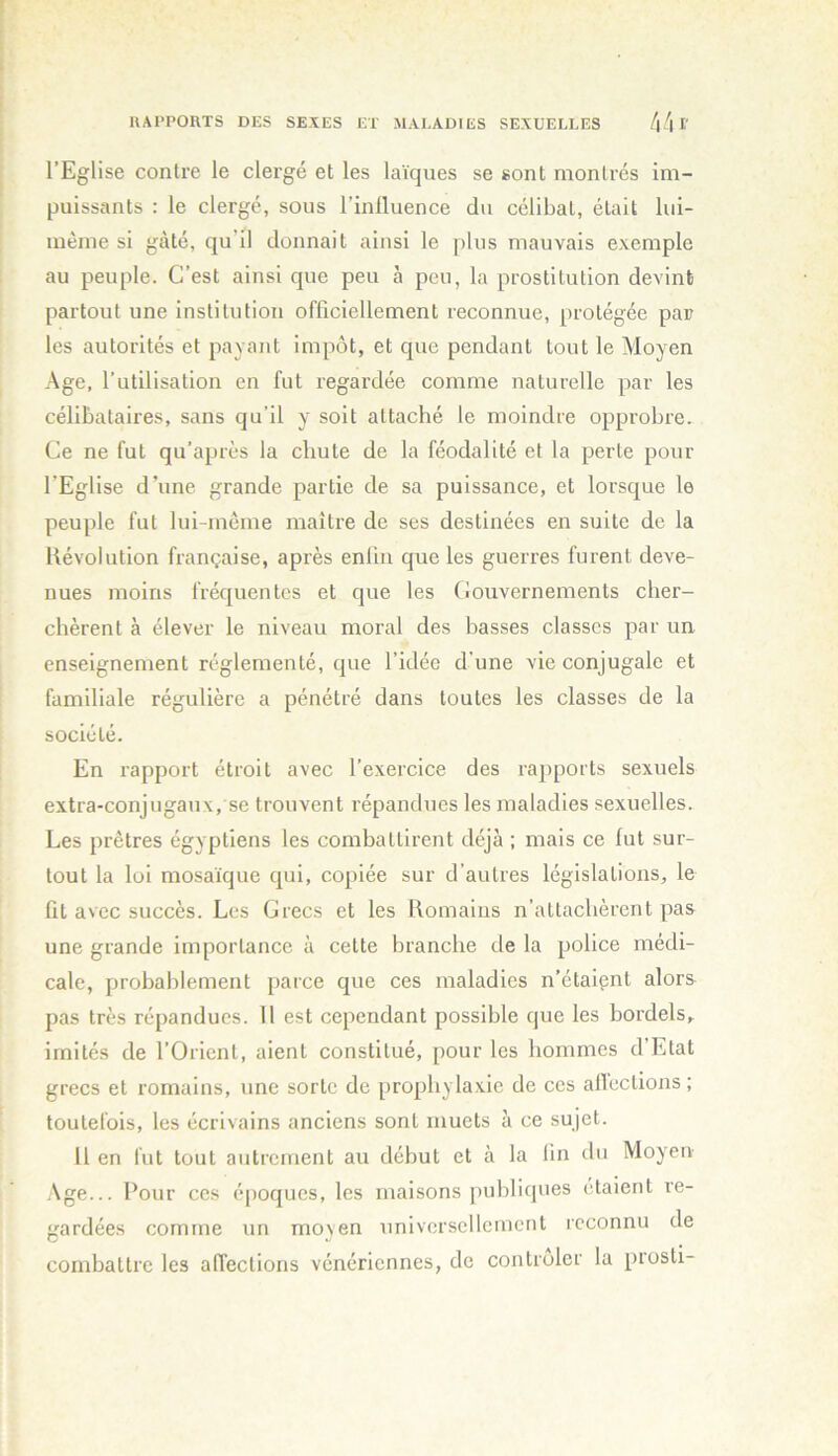 l’Eglise contre le clergé et les laïques se sont montrés im- puissants : le clergé, sous l’inlluence du célibat, était lui- mème si gâté, qu’il donnait ainsi le plus mauvais exemple au peuple. C’est ainsi que peu à peu, la prostitution devint partout une institution officiellement reconnue, protégée par les autorités et pavant impôt, et que pendant tout le Moyen Age, l’utilisation en fut regardée comme naturelle par les célibataires, sans qu’il y soit attaché le moindre opprobre. Ce ne fut qu’après la chute de la féodalité et la perte pour l’Eglise d’une grande partie de sa puissance, et lorsque le peuple fut lui-même maître de ses destinées en suite de la Kévolution française, après enfin que les guerres furent deve- nues moins fréquentes et que les (iouvernements cher- chèrent à élever le niveau moral des basses classes par un, enseignement réglementé, que l’idée d'une vie conjugale et familiale régulière a pénétré dans toutes les classes de la société. En rapport étroit avec l’exercice des rapports sexuels extra-conjugaux, se trouvent répandues les maladies sexuelles. Les prêtres égyptiens les combattirent déjà ; mais ce lut sur- tout la loi mosaïque qui, copiée sur d’autres législations, le lit avec succès. Les Grecs et les Romains n’attachèrent pas une grande importance à cette branche de la police médi- cale, probablement parce que ces maladies n’étaipnt alors^ pas très répandues. 11 est cependant possible que les bordels^ imités de l’Orient, aient constitué, pour les hommes d’Etat grecs et romains, une sorte de prophylaxie de ces allections ; toutefois, les écrivains anciens sont muets à ce sujet. 11 en fut tout autrement au début et à la lin du Moyen Age... Pour ces époques, les maisons publicpies étaient re- gardées comme un moyen universellement reconnu de combattre les affections vénériennes, de contrôler la prosli-