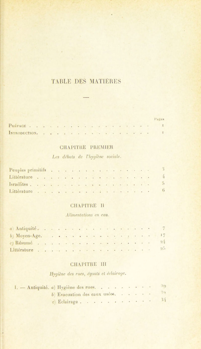 TABLE DES MATIÈRES Préface . IstrodlcTio.n CIIAPITÜE PREMIEK Les (Ubuls (le riiycjihie sociale. Peuples priniilifs Liltérature . Israélites . Littérature . en A PITRE II ■Uimenlations en eau. a) Antiquité . b) Moyen-Age cj Résumé . Littérature . CHAPITRE 111 Hygiène des rues, ègouls et éclainaje. 1. — Antiquité, a) Il^giène des rues b) Evacuation des eaux usées c) Eclairage