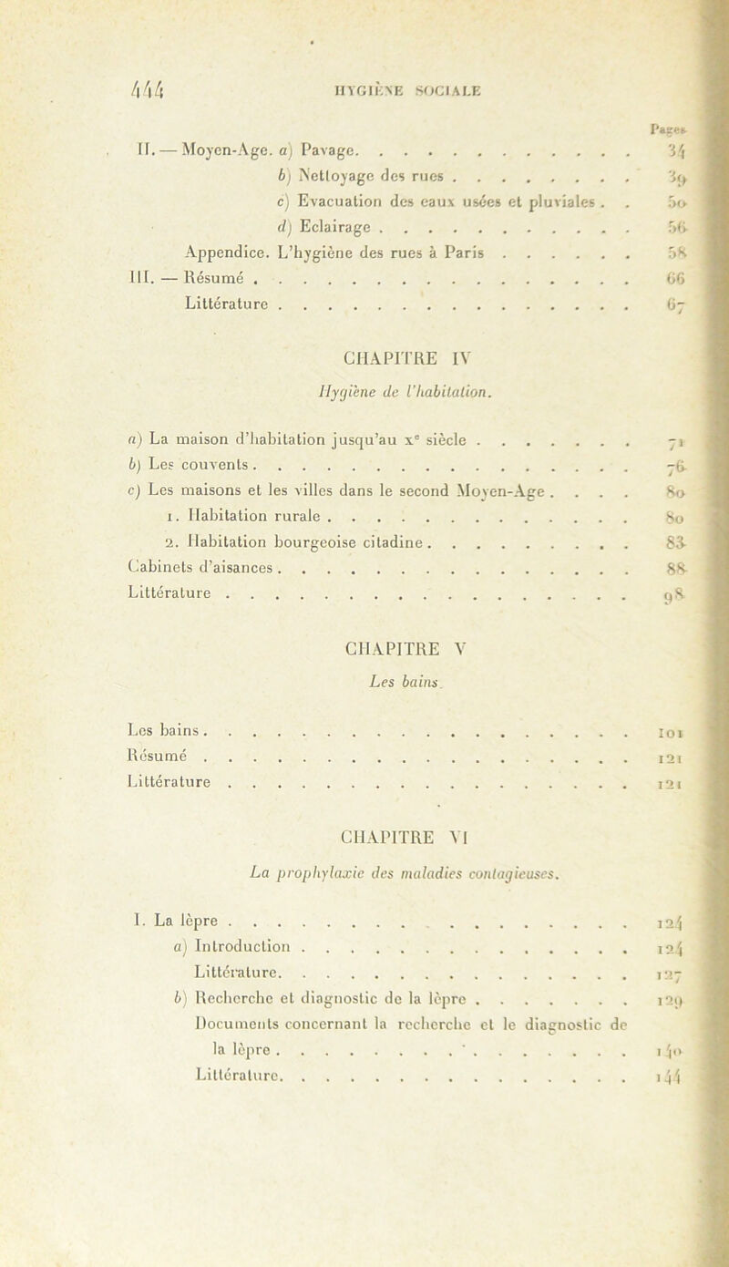 HYGIKNE SOCIALE 4^14 P»se» H. — Moyen-Age. a) Pavage 3^ b) Nettoyage des rues 3<> c) Evacuation des eaux usées et pluviales . . oo d) Eclairage T>(i .Appendice. L’hygiène des rues à Paris 5K III. — Résumé 06 Littérature Gy CHAPriRE IV Hygiène de Vhabilalion. a) La maison d’habitation jusqu’au x' siècle yi b) Les couvents jO. c) Les maisons et les villes dans le second Moyen-.\ge .... 8o 1. Habitation rurale ^ 2. Habitation bourgeoise citadine 83- Cabinets d’aisances 88- Littérature q8 CHAPITRE V Les bains. Los bains loi Résumé i2i Littérature i2i CH.VPITRE VI La proph)’laxie des maladies contagieuses. I. La lèpre а) Introduction Littérature б) Recherche et diagnostic de la lèpre Documents concernant la recherche et le diagnostic de la lèpre ' Littérature \1.\ 12-i 127 I2i( I 10 i41