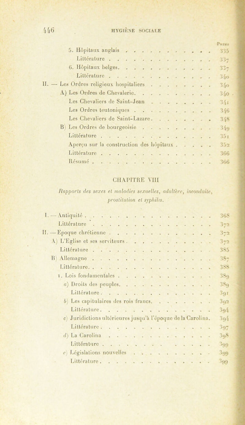 '|/|(i HYGIÎOR SOCIAI.E 5. Hôpitaux anglais Littérature (>. Hôpitaux belges Littérature IL — Les Ordres religieux hospitaliers A) Les Ordres de Chevalerie Les Chevaliers de Saint-Jean Les Ordres teutoniques Les Chevaliers de Saint-Lazare B) Les Ordres de bourgeoisie Littérature Aperçu sur la construction des hôpitaux Littérature Résumé r^5 •1J7 ■J'10 3 ',0 3^0 3'(i 3^6 3'48 351 352 366 366 CHAPITRE VIH Rapports des sea-es el maladies sexuelles, adultère, inconduite, prostitution et syphilis. I. — Antiquité 36S Littérature 372 II.—Epoque chrétienne 372 ,V) L’Eglise et ses serviteurs 372 Littérature 385 B! Allemagne 387 Littérature 388 I. Lois fondamentales 389 a) Droits des peuples 389 Littérature 391 b) Les capitulaires <les rois francs 3q2 Littérature c) Juridictions ultérieures jusqu'à l'époque delà Carolina. 3p4 Littérature 397 d) La Carolina 898 Littérature 399 c) Législations nouvelles 399 Littérature 399