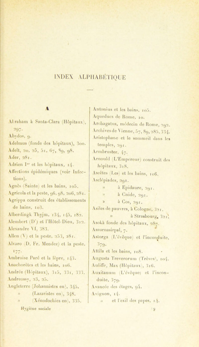 INDEX ALPIIABÉTIOEE 4 ALrahatn à Santa-Clara (Hôpitaux), 297- Abvclos, y. Adelmus (fonde des hôpitaux), 3oo. Adelt, 2o, 25, 5i, ()-, Sy, y8. Ader, 281. Adrien !■ et les hôpitaux, i/|. Affections épidémiques (voir Infec- tions). Agnès (Sainte) et les bains, io5. Agricola et la peste, y6, y8, 206, 281. Agrippa construit des établissements de bains, io3. Alberdingk Thjjm, i3/|, i/)5, 182. Alembcrt (D) et l'IIôtel-Dieu, 3i2. Alexandre \ I, 383. Allen (\) et la peste, 2.53, 28t. Alvaro D. Fr. Mendez) et la peste, 177- Ambroise Paré et la lèpre, i/j3. Anachorètes et les bains, lofi. Andrée (Hôpitaux), 3i5, 33i, 333. Andreossv, 23, 2.5. .\ngleterre (Johannistes en), 3'i5* » (Lazaristes en), 3)8. » (Xénodochies en), 335. Hvgiène sociale Antonius et les bains, ro5. ■Aqueducs de Moine, 10. ■Archagatus, médecin de Rome, 2y2, Archivesde A icnne, 07, 8y,285, 33). -Aristophane et le sommeil dans les temples, 2yi. xVrmbruster, /17. -Arnould 1 L’Empereur) construit des hôpitaux, 318. .Ascètes (Les) et les bains, ro6. .Asclépiades, 2yi. » à Epidaure, 2yi- » à Cnide, 2yi. » à Cos, 2y i. -Asiles de pauvres, à Cologne, 32 r. » à Strasbourg, 321'. -Asokà fonde des hôpitaux, 28^- .Assurnasirpal, 7. .Astorga (L’éveque) et l’inconduite, '579- -Attila et les hains, to8. -Augusta Treverorum ('l'rèves', 10). -Auliffe, Max (Hôpitaux), 3i(>. ■Auxitanum (L’éveque) et l’incon- duite, 37;). -Avancée des étages, y'i. -Avignon, 1). I) et l’exil des (lapes, i ). ' y