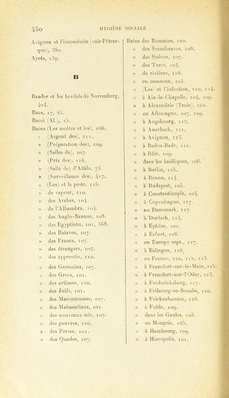 Avignon et l’inconduite (voir Pétrar- que), 38o. Âyot», i3f). K Baader et les bordels de Nuremberg, 4o4. Baas, 17, 2Ô. Bacci (Al.), i5. Bains (Les ascètes et les\ 106. ». (Argent des), iir. » ( Préparation des), 109. » (Salles de), 107. >1 (Prix des), 116. » (Salle de) d’Attila, 73. » (Surveillance des), 4f7- » (Les) et la peste, 115. » de vaj'cur, iio. » des Arabes, 10.4 ■ » de l’Alhambra, to4- » des Anglo-Saxons, 108. » des Egyptiens, loi, 3(58. » des Balaves, 107. » des Francs, 107. n des étrangers, 107. des apprentis, 11 o. » des Germains, 107. » des Grecs, lor. » des artisans, iio. >) des Juifs, TOT. » des Marcommans, 107. » des Maliomélaus, toi. » des nouveaux-né.s, 107. » des pauvres, iio. J des Perses, loi. » des Quades, 107, Bains des Bomaiiis, 102. » des Scandinaves, jo8. » des Suèves, 107. » des'Pures, io4- » de rivières, 118. » en commun, i<>.3. » (Les et l’infection, iio, ji4- » à Aii-la-Cbapelle, io4, 109. » à Alexandrie 'Troie', loi. » en .\llemagne, 107, 109. » à Augslx)urg, 112. » à Auerbach, lit. » à Avignon, 113- » à Baden-Bade, 111. » à Bàle, 109. » dans les basiliques, 106. » à Berlin, 115. » à Brunn, 114 )) k Budapest, io5. I) à Constantinople, 10.4. » à Copenhague, 117. » au Danemark, 117. » à Durladi, 11 4- » è Epbèse, 101. » a Erfurt, 116. » en Europe sept., 117. » à Eslingen, 116_. » en France, 110, 112, 113. » à Francfort-sur-le-Main, I lô » è Francfort-sur-l'tJder, ii3. » à Frcderickslxjrg, 117. » à Fribourg-en-Souabc, no. » à Frickenhatisen, ii(5. J) à Fulda, 109. n dans les Gaules, lo.'j. » en Hongrie, io5. » à Hambourg, 109. » à Hiero|X)lis, loi.