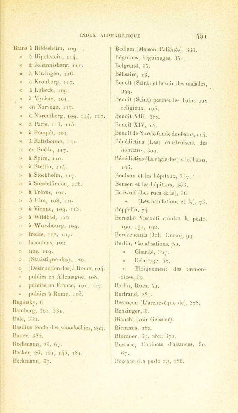 Bains à llildesheLm, io(). » à Ilipoltsleiii, ii/j. » à Jolianiiisbcrg, 111. a à Kitzingen, ii(i. » à Kronborg, 117. » à Lubeck, loi). » à Mvcèno, loi. » en Norvège, 117. » à Nuremberg, lui), ni, 117, ); à Paris, ii j, iiô. a à Pouipéï, IOI. » à Ratisbonne, iii. » en Suède, 117. » à Spire, r 1 o. » à Slettin, i i/j. » à Stockholm, 117. » à Suiidelûnden, 116. » à Trêves, 101. » à Ulm, to8, 110. M à Vienne, log, 113. » à Wildbad, Il2. » à Wurzbourg, 109. » froids, to2, 107. » lacoaicns, 102. » nus, I rg. » (Statistique des], 120. ( Üeslruction des] à Rome, i o/|. » publics en Allemagne, 108. )) publics en !•'rance, loi, 117. » publics à Rome, io3. Baginsky, 6. Bamberg, 3oi, 331. Bàle, 332. Basilius fonde des xcnodocbics, 2gi. Bauer, 38.'). Bechmann, 2(5, 67. Becker, 26, 121, lif), 181. Beckmann, 67. Bedlam 1.Maison d’aliènés), 33(j. Béguines, béguinages, 35o. Belgrand, (S5. Bélisaire, i3. Benoît (Saint) et le soin des malades, 29g ■ Benoît (Saint) permet les bains aux religieux, 106. Benoît XII1, 382. Benoît XIV, i/j. .Benoît de Nursie fonde des bains, i i /j. Bénédictins (Les) construisent des bùpitaux, 3oo. Bénédictins (La règle des; et les bains, 106. Benham et les hôpitaux, 337. ' Benscn et les bùpitaux, 333. Beowulf (Les rues et le), 36. » (Les habitations et le), 73. Beppolin, 7/'(. Bernabü Visconti combat la peste, igo, igi, ig2. Berckenensis (Job. Curio), gg. Berlin, Canalisations, 52. » Charité, 327. » Eclairage, 5y. » Eloignement des immon- dices, 52. Berlin, Rues, 52. Bertrand, 281. Besançon I L’arclievéque de), 678. Benzinger, 6. Bianchi (voir Ceisslcr). Bienassis, 282. Blumner, 67, 282, 372. Boccace, Cabinets d’aisances, 5o, 67. Boccace (La peste et), i8ü.
