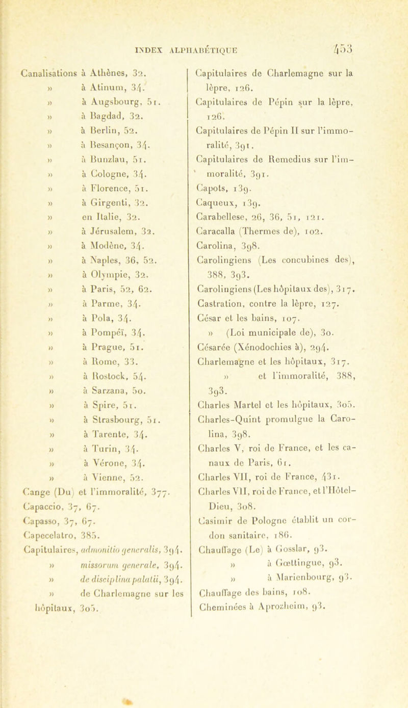 Canalisations à Athènes, 32. » à Atinuni, 3/i. » à Augsbourg. ,5i. » à Bagdad, 3a. » à Berlin, 5a. » à Besançon, 3'^. » à Bunzlau, ,'ii. » à Cologne, 3/|. » à Florence, ;>i. » à Girgenti, 3a. » en Italie, 3a. » à Jérusalem, 3a. » à Modène, d.'i. » à Naples, 36, 5a. » à 01\mpie, 3a. » à Paris, 5a, 6a. » à Parme, 3i. » à Pola, 34. » à Pompéï, 34. » à Prague, 5i. » à Rome, 33. » à Rostock, 54. n à Sarzana, 5o. » à Spire, 5i. » à Strasbourg, 5i. » à Tarente, 34. » à 'l'urin, 'i'\. » à Vérone, 34 • » à Vienne, 5a. Cange (Uu) et l’immoralité, Capaccio, 3, 67. flapasso, 37, 67. ^lapecelatro, 385. Capitulaires, adinoniliu (jencruHs, 3<)4- >1 niissoriiiu (jenerale, 3()4- » de disc'niUmt palalii, 3g4. » de Charlemagne sur les hôpitaux, 3o5. Capitulaires de Charlemagne sur la lèpre, ia6. Capitulaires de Pépin sur la lèpre, ia6. Capitulaires de Pépin II sur l’immo- ralité, 3ç)i. Capitulaires de Remcdius sur l’im- ’ moralité, 3gi. Capots, i3g. Caqueux, i3g. Carabellese, 26, 36, 5i, i3i. Caracalla (Thermes de), 102. Carolina, 3g8. Carolingiens i^Les concubines des), 388, 3g3. Carolingiens (Les hôpitaux des), 317. Castration, contre la lèpre, 127. César et les bains, 107. » (Loi municipale de), 3o. Césarée (Xénodochies à), ag4. Charlemagne et les hôpitaux, 317. » et l'immoralité, 388, 3g3. Charles Martel et les hôpitaux, 3o5. Charles-Quint jjromulgue la Garo- lina, 3g8. Charles V, roi de France, et les ca- naux de Paris, 61. Charles VII, roi de France, 43i- Charles VU, rcn de France, et l’IIôtel- Üieu, 3o8. Casimir de Pologne établit un cor- don sanitaire, 186. Chaullage (Lei à Gosslar, g3. ,, à (îœttinguc, g3. ,, à iMaricnbourg, g3. Chaufl'age des bains, 108. Cheminées à Aproidicim, gl.