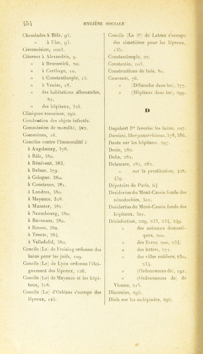 HVGIÈSE SOCI.U.K 'i5^i Cheminées h BAle, g3. » à TJlm, ()3. Circoncision, (oo3. Citernes à Alexandrie, ç). » à Brunswicit, îîo. » à Carthage, lo. » ù Constantinople, i5. » à Venise, i8. » des habitations allemandes, 82. » des hôpitaux, 325. Cliniques romaines, 292. CombvHtion des objets infectés. Commission de moralité, 422. Commènes, 16. Conciles contre l’immoralité : h Augsbourg, SyS. à Bâle, 38o. à Bénévent, 383. à Brême, 379. à Cologne, 38o. à Constance, 38 r. à Londres, 38o. à Mayence, 3i8. à Munster, 38i. à Naumbourg, 38o. à Ravennes, 38o. à Rouen, 38o. à Trente, 384. à Valladolid, 38o. Concile (Le) de Freising ordonne des bains pour les juifs, log. Concile (Le) de Lyon ordonne l’éloi- gnement des lépreux, 126. Concile (L.e) de .Mayence et les hôpi- taux, 318. Concile (Le) d’Orléans s’occupe des lépreux, ia5. Concile Le 3*, de Latran s’occupe des cimetières pour les lépreux, i35, Constantinople, 22. Constantin, io3. Constructions de Ijois, 80. Couvents, 76. » (Débauche dans les , 377. » (Hôpitaux dans les , 299. I» Dagobert I favorise les bains, 107. Damiard, libertjomorrhianas, 3y8, 386. Dante sur les hôpitaux, 297. Decio, 282. Defœ, 282. Delamare, 181, 282. » sur la prostitution, 428. 439. Dépotoirs de Paris, 6.j Desiderius du Mont-Cassin fonde des xénodochies, 3oi. Desiderius du Monl-Cassin fonde des hôpitaux, 3oi. Désinfection, 229, 233. 23 j, 249. » des animaux domesti- qvics, 200. » des livres. 2on, 23 j. » des leltrc.s, 271. » des villes entières, 23o, 23 j. » (Ordonnances de', igi. » ^Ordonnances de de Vienne, 2i'>. Diaconics, 29.5. Diels sur les asclépiadcs, 292.