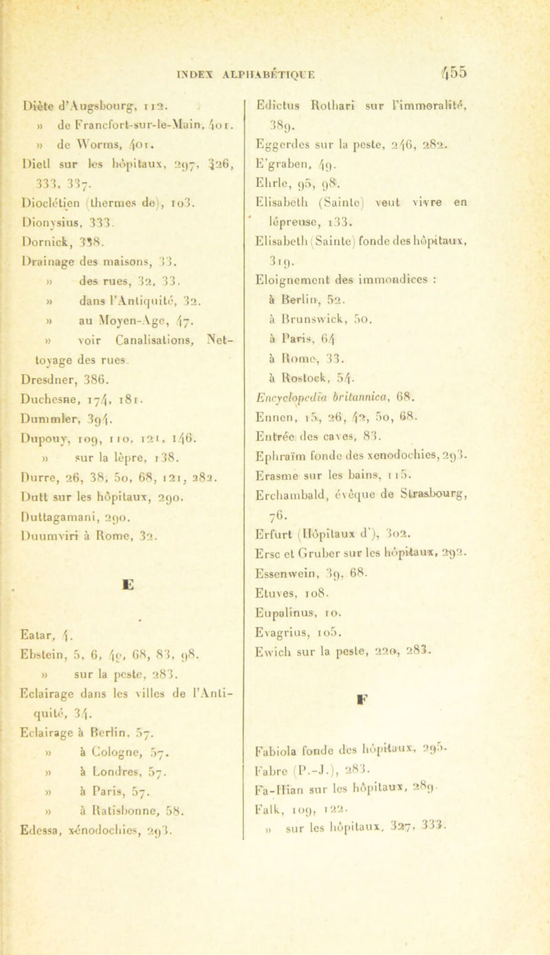 Diète d’Augsbourg, ii3. » de Francforl-sur-le-Main, 'loi. » de Worms, /|01. Diell sur les liôpitaux, upy, 526, 333, 337. Dioclétien (thermes do), io3. Dionvsiiis, 333. Dornick, 33S. Drainage des maisons, 33. » des rues, 32, 33. » dans r.\nlicjnité, 32. » au Mojen-.Vgc, .'jj. » voir Canalisations, Net- toyage des rues. Dresdner, 386. Duchesne, 174, :8i- Dummler, Sgi. Dupouy, log, iio, 121, 1.46. » sur la lè[)re, i38. Durre, 26, 38, 5o, 68, i2i, 282. Dutt sur les hôpitaux, 290. Duttagamani, 290. Duumviri à Rome, 32. E Eatar, Ebstein, ,3, 6, \o, 68, 83, 98. » sur la peste, 283. Eclairage dans les villes de l’.Vnli- quité, 34. Eclairage à Berlin, Ô7. » à Cologne, .37. » à Londres, .57. >) è Paris, 67. » à Ralisbonne, 58. Edcssa, xénodochies, 2g3. Edictus Rolhari sur Timmoralité, 38g. Eggerdes sur la poste, 246, 282. E’graben, 4g. Eh rie, g5, 98 . Elisabeth (Sainte) veut vivre en lépreuse, i33. Elisabeth i Sainte) fonde des hôpitaux, 319. Eloignement des immondices ; k Berlin, 52. à Brunswick, 5o. à Paris, 64 à Rome, 33. à Rostoek, 54- Encrclopedia britannica, 68. Ennen, i,5,, 26, \‘i, 5o, 68.. Entrée dos caves, 83. Ephraïm fonde des xenodochies, 2g3. Erasme sur les bains, 115. Erchambald, évêque de Slraslx)urg, 76. Erfurt (Hôpitaux d'j, 3o2. Erse et Gruber sur les hôpitaux, 292. Essenwein, 3g, 68. Etuves, 108. Eupalinus, ro. Evagrlus, io5. Ewich sur la poste, 220, 28I. ¥ Fabiola fonde dos hôpitaux., 2g.5- Fabre (P.-J-), 283. Fa-Ilian sur les hôpitaux, 289. Falk, 109, » sur les Iiu[>ilaux, 327> 333.