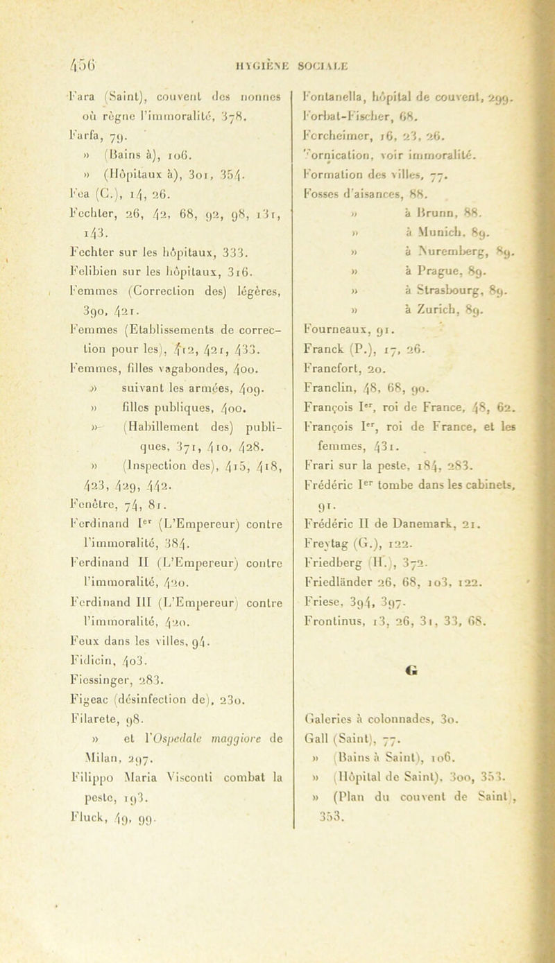 llYGlIiNE SOCIVI.E /lâO l■'ara (Saint), cotivciil des nonnes où règne l’iniinoralilé, 3-8. Kurfa, 75). » (Itains à), io(5. » (Hôpitaux à), 3oi, 3f)'j. Foa (G.), i4, 26. Fechter, 26, /|2, 68, 92, 98, i3i, i48. F'cchter sur les hôpitaux, 333. F’elibien sur les hôpitaux, 3i6. Femmes (Correction des) légères, 3go, 42 r- Femmes (Etablissements de correc- tion pour lesj, f[2, 42r, 433. Femmes, filles vagabondes, 4oo. A suivant les armées, 4og. » filles publiques, 4oo. »' (Habillement des) publi- ques, 371, 410, 428. » (Inspection des), 4f5, 4*'S, 423, 429, 442. Fenêtre, 74, 81. Ferdinand 1®' (L’Empereur) contre l'immoralité, 384. l'crdinand II (L’Empereur) contre l’immoralité, 420. Ferdinand III (L’Empereur) contre l’immoralité, 420. Feux dans les villes, 9/1. Fidicin, 4o3. Fiessinger, 283. Figeac (désinfection de), 23o. Filarete, 98. » et VOspedale maggiore de -Milan, 297. Filippo Maria Visconti combat la peste, 193. F’luck, 49. 99- l’ontanella, hôpital de couvent, 299. l'orljat-Fischer, 68. Fercheimer, 16, 23, 26. '■'ornication, voir immoralité. » l'ormation des xilles, 77. Fosses d’aisances, 88. » à Hrunn, 88. )i à -Munich. 89. » à !Suremberg, 89. » à Prague, 89. » à Strasbourg, 89. » à Zurich, 89. Fourneaux, 91. Franck (P.), 17, 26. Francfort, 20. Franclin, 48, 68, 90. François P', roi de France, 48, 62. François P'', roi de France, et les femmes, 431. Frari sur la peste, 184, 283. Frédéric P'' tombe dans les cabinets, 91- Frédéric II de Danemark, 21. Freytag (G.), 122. Friedberg (H.), 372. Fricdlândcr 26, 68, io3, 122. Friese, 3g4, 397. Frontinus, i3, 26, 3i, 33, 68. O Galeries à colonnades, 3o. Gall (Saint), 77. » (lîains à Saint), 106. » (Hôpital de Saint). 3oo, 3.33. » (Plan du couvent de Saint , 3.33.