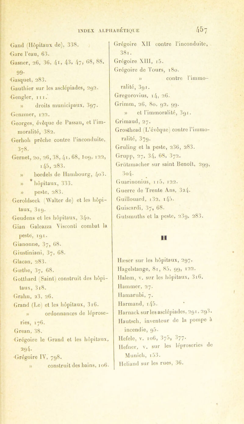 lîand (Hôpitaux de), 338. •tiare l’eau, 63. Gasner, 26, 36, 4^i 4^> 4?i 99- (iasquet, 283. Gauthier sur les asclcpiades, 2g2. Gengler, iti. » droits municipaux, 397. Gcnzmer, 122. Georges, évêque de Passau, et l’im- moralité, 382. (ierhoh prêche contre l’inconduite, 378. Gernet, 20, 26, 38, 41.68, 109, 122, 145, 283. » bordels de Hambourg, 4'>3. » * liôpitaux, 333. » peste, 283. Geroldseck (Walter de) et les hôpi- taux, 319. Geudens et les hôpitaux, 34<>. Gian Galeazza Mseonti combat la peste, rgi. Gianonne, 37, 68. Giustiniani, 37, 68. Glacan, 283. (jœthe, 37, 68. (iotthard (Saint; construit des hôpi- taux, 318. Grahn, 23, 26. Grand (Le) et les hôpitaux, 316. » ordonnances de léprose- ries, 176. Grean, 38. Grégoire le Grand et les hôpitaux, 294 • ■Grégoire IV, 798. » construit des bains, 106. (îrégoire XII contre l’inconduite, 38i. Grégoire XIII, 1,3. Grégoire de Tours, i8o. )) contre l'immo- ralité, 391. Gregorovius, i4, 26. Grimm, 26, 80, 92, 99. » et l'immoralité, 891. Grimaud, 27. Grosthead (L’évêque) contre l’immo- ralité, 379. Gruling et la peste, 236, 283. Grupp, 27, 34, 68, 372. Grützmacher sur saint Benoît, 299, 3o4- Guarinonius, ii5, i22. Guerre de Trente Ans, 324. Guillouard, 1 32, i4'>. Guiscardi, 37, 68. Gutsmuths et la peste, 23g, 283. Il Hæscr sur les hôpitaux, 297. Hagelstange, 81, 8,3, gg, i22. Halem, v. sur les hôpitaux, 3i6. Hammer, 27. Hamarubi, 7. Harmand, i45. Harnack surlesasclépiades, 291,2g3. llautsch, inventeur de la pompe à incendie, gô. Hefele, v. 106, 37.3, 377. Hefner, v. sur les léproseries de Munich, i;33. Hcliand sur les rues, 36.