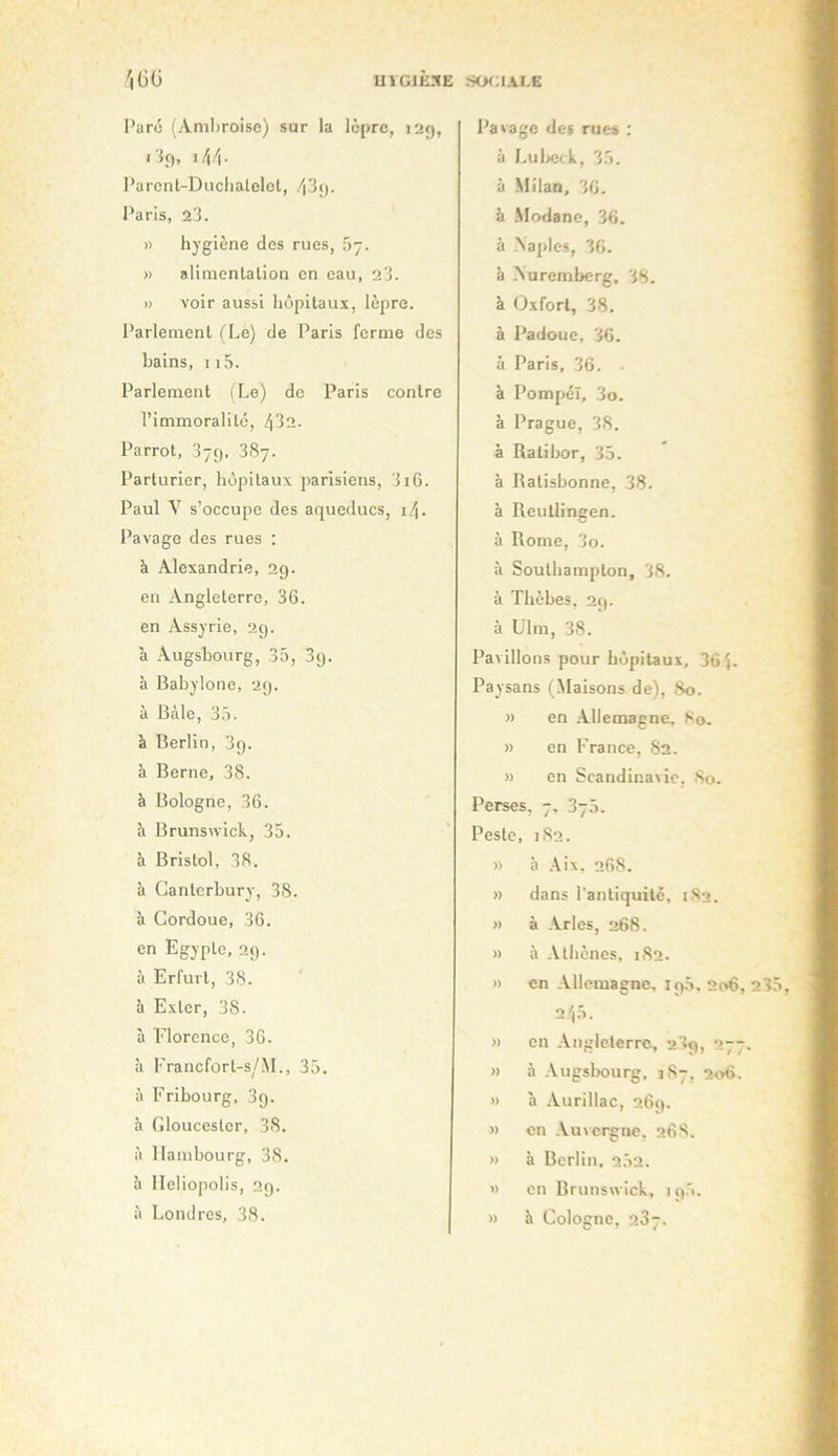 Paru (Amliroise) sur la lèpre, 129, i lf), \!\’\. Parcnt-Duclialelcl, l’aris, 23. » hygiène des rues, .’iy. » alinienlalion en eau, 23. » voir aussi hôpitaux, lèpre. Parlement (Le) de Paris forme des bains, 115. Parlement (Le) de Paris contre l’immoralité, 432. Parrot, 379, 387. Parturier, hôpitaux parisiens, 316. Paul V s’occupe des aqueducs, 14. Pavage des rues ; à Alexandrie, 29. en Angleterre, 36. en Assyrie, 29. à Augsbourg, 35, 89. à Babylone, 29. à Bcàle, 35. à Berlin, 89. à Berne, 38. à Bologne, 36. à Brunswick, 35. à Bristol, 38. à Canterbury, 38. à Cordoue, 36. en Egypte, 29. à Erfurt, 38. à Exter, 38. à Florence, 36. à Francfort-s/M., 35. à Fribourg, 39. à Gloucesler, 38. à Hambourg, 38. h lleliopolis, 29. à Londres, 38. Pavage des rues : à Lul>eck, 35. à Milan, 36. à Modane, 36. à Naples, 36. à -Nuremberg, 38. à Oxfort, 38. à Padoue, 36. à Paris, 36. à Pompéï, 3o. à Prague, 38. à Ratibor, 35. à Ratisbonne, 38. à Reutlingen. à Rome, 3o. à Southampton, 38. à Thèbes, 29. à Ulm, 38. Pavillons pour hôpitaux, 36 5- Paysans (Maisons de), 80. » en .-Vllemagne, 80. » en France, 82. » en Scandinavie, So. Perses, 7, 370. Peste, 182. » à .kix, 268. » dans l’antiquité, 182. » à -Nrles, 268. » à -kthènes, 182. » en -Vllcmagne, 190, 206, 23 245. » en -kiiglcterrc, 289, 277, » à -Vugsbourg, 1S7, 206. » à -Vurillac, 269. » en .Auvergne. 26S. » à Berlin, 252. » en Brunswick, 195. » à Cologne, 237.