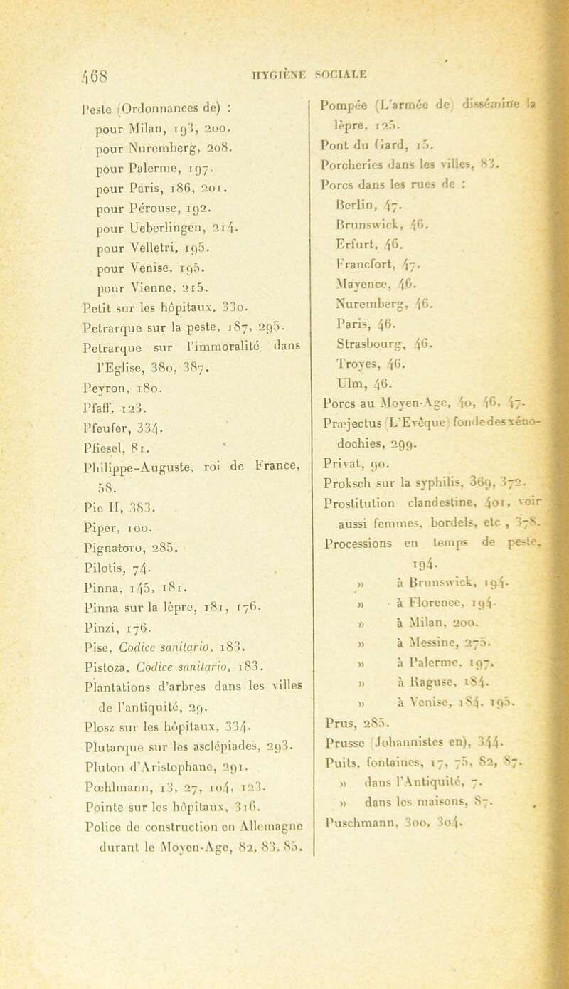 n'ïGIKNF, SOCIALE /i68 l'esle (Ordonnances de) : pour Milan, ly'l, 2oo. pour Nuremberg, 208. pour Palerme, 197. pour Paris, 186, 201. pour Pérouse, 192. pour Ueberllngen, 2r/i. pour Velletri, 19b. pour Venise, 19b. pour Vienne, 21b. Petit sur les hôpitaux, 33o. Pétrarque sur la peste, 187, 29b. Pétrarque sur l’immoralité dans l’Eglise, 38o, 387. Peyron, 180. PfalT, 123. Pfeufer, 334- Pfiesel, 81. ' Philippe-Auguste, roi de France, b8. Pie II, 383. Piper, T 00. Pignatoro, 28b. Pilotis, 74- Pinna, i4b, i8r. Pinna sur la lèpre, jSi, (76. Pinzi, 176. Pise, Codice sanilario, i83. Pistoza, Codice sanilario, i83. Plantations d’arbres dans les villes de l’antiquilc, 29. Plosz sur les hôpitaux, 334- Plutarque sur les asclcpiades, 2q3. Pluton d’Aristophane, 291. Pœhlmann, i3, 27, io4, 123. Pointe sur les hôpitaux, 3i(). Police do construction en Allemagne durant le Moyen-Age, 82, 83, 8b. Pompée (L’armée de, dissémine la lèpre, 12b. Pont du fiard, l'y. Porcheries dans les villes, 83. Porcs dans les rues de : Berlin, Brunswick, Erfurt, 46. Francfort, 47- Mayence, 4C- Nuremberg, 46. Paris, 46. Strasbourg, 46- Troyes, 46. Ulm, 46. Porcs au ÔIoyen-Age, 46, 47. Pra’jectus(L’Evèque fondedesieno- dochies, 299. Privât, 90. Proksch sur la syphilis, 869, I72. Prostitution clandestine, 4oi. 'oir aussi femmes, bordels, etc , 3y8. Processions en temps de peste. 194- » à Brunswick, 194. » à Florence, 194. » à Milan, 200. » à Messine, 27b. )) à Palerme, 197. » à Raguse, 184. » à Venise, 1S4, 19b. Prus, 28b. Prusse Johannisles en), 344- Puits, fontaines, 17, 7b, 82, 87. » dans l’Antiquité, 7. » dans les maisons, 87. Puschmann, 3oo, 3o4.