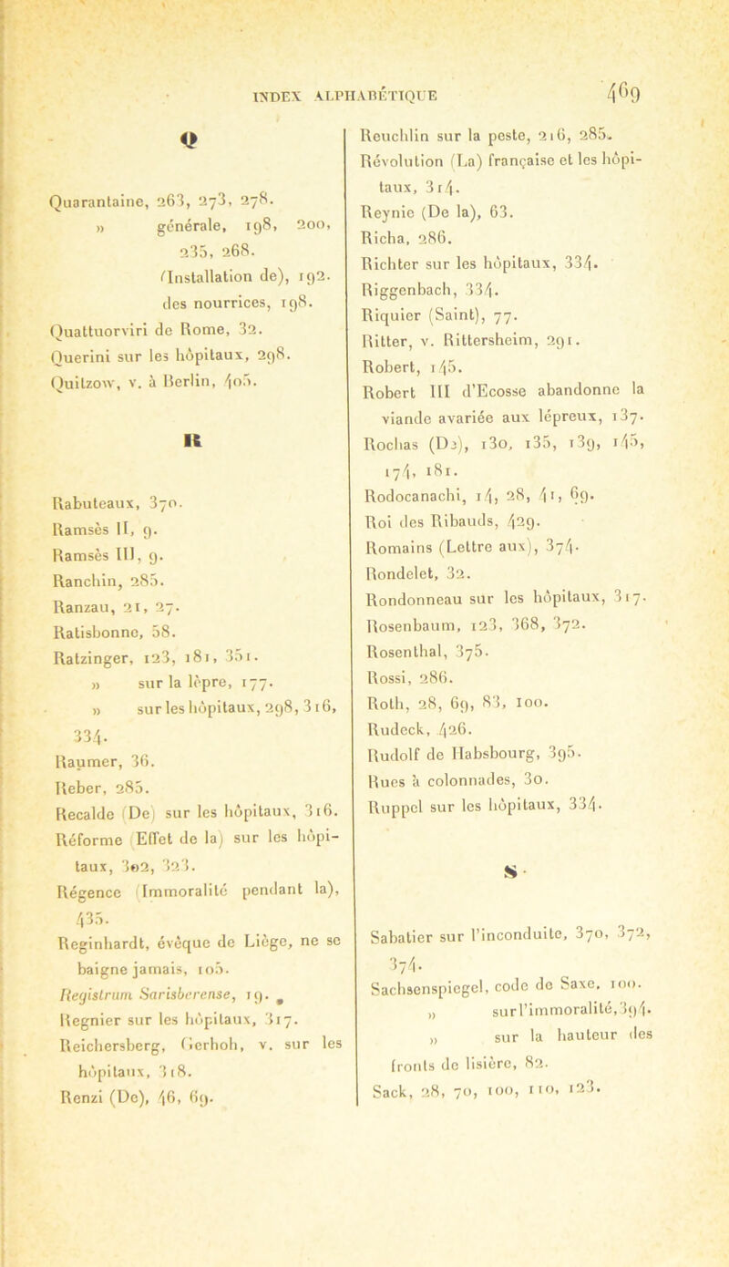 Q Quarantaine, 263, 273, 27S. » générale, 198, 200, 235, 268. installation de), 192. des nourrices, 198. Quattuorvlri de Rome, 32. Querini sur les hôpitaux, 298. Quilzou-, V. à Berlin, 'jo5. Ift Rabuteaux, 370. Ramsès II, 9. Ramsès 111, 9. Ranchin, 285. Ranzau, 21, 27. Ratisbonne, 58. Ratzinger, i23, 181, 351. » sur la lèpre, 177. » sur les hôpitaux, 298, 316, 334. Raumer, 36. Reber, 285. Recalde (De) sur les hôpitaux, 316. Réforme (Eiïet de la) sur les hôpi- taux, 3«2, 323. Régence (Immoralité pendant la), 435. Reginhardt, évêque de Liège, ne se baigne jamais, io5. Regislrum Sarisbfrense, 19. ^ Regnier sur les hôpitaux, 317. Reichersberg, Tierhoh, v. sur les hôpitaux, 3 18. Renzi (De), 46, 6i). Reuchlin sur la peste, 216, 285- Révolution (La) française et les hôpi- taux, 3i4- Reynie (De la), 63. Richa, 286. Richter sur les hôpitaux, 334. Riggenbach, 334. Riquler (Saint), 77. Rltter, V. Rittershelm, 291. Robert, i45. Robert 111 d’Ecosse abandonne la viande avariée aux lépreux, 137. Rochas (Dj), i3o, i35, t39, i4ô, i7l, iSi- Rodocanachi, i4, 28, 4'i Roi des Ribauds, 429. Romains (Lettre aux), 374. Rondelet, 32. Rondonneau sur les hôpitaux, 317. Rosenbaum, i23, 368, 372. Rosenthal, 376. Rossi, 286. Roth, 28, 69, 83, 100. Rudeck, 426. Rudolf de Habsbourg, 396. Rues à colonnades, 3o. Ruppcl sur les hôpitaux, 334. S- Sabatier sur l’inconduite, 370, 872, 374. Sachsenspiegcl, code do Saxe, 100. „ surl’immoralité,39i. „ sur la hauteur des fronts de lisiere, 82- Sack, 28, 70, 100, iio, 123.