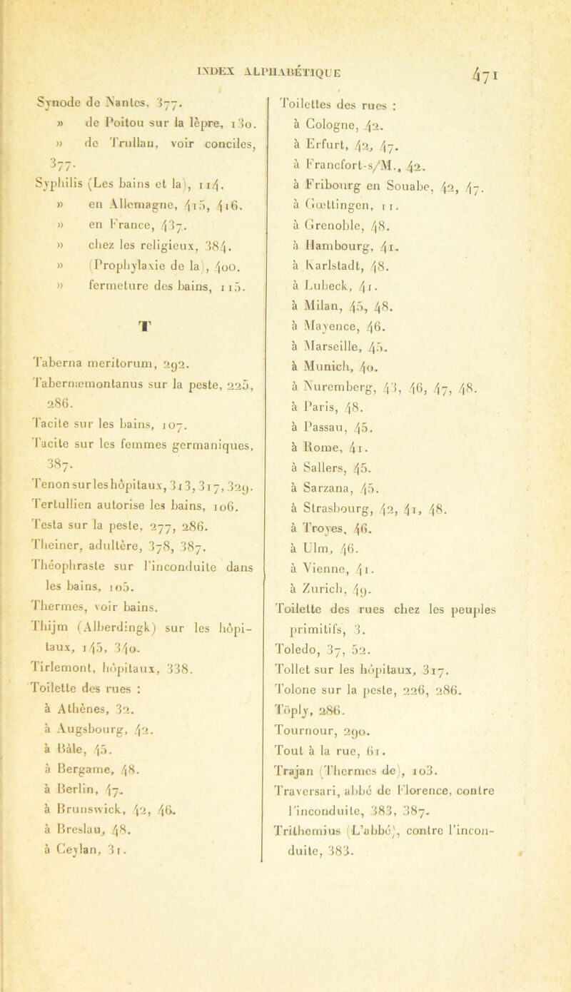 INDtL\ AU'IIAUÉÏIQÜE Synode do Xanlcs, lyy. » de Poitou sur la IcjM'e, i 3o. » do Trullau, voir conciles, 3-7. Syphilis (Les bains et la), 114. » en Allemagne, /iiô, » en !•'rance, 437- » chez les religieux, 384. » (Prophylaxie de la), 4oO. » fermeture des bains, 11,'). I’ Taberna meritoruni, 2g2. Tabernæmontanus sur la peste, 22Û, 2S6. Tacite sur les bains, ]07. Tacite sur les femmes germaniques, 3.87. Tenon sur les hôpitaux, 313,317, 32q. Tertullien autorise les bains, 106. Testa sur la peste, 277, 286. Theiner, adultère, 378, 387. l'héophraste sur l'inconduite dans les bains, loô. Thermes, voir bains, riiijm (.Alberdingk) sur les hôpi- taux, 14.3, 340. Tirlemont, hôpitaux, 338. Toilette des rues : à Athènes, 32. à Augsbourg, 4'A. k liàle, 4ô. à Bergame, 48. à Berlin, 47. à Brunswick, 4'2, 4&- k Breslau, .48. k Ceylan, 3 r. roilettes des rues : k Cologne, 42. k Erfurt, 42, 47. k Prancfort-s/M., 42. k Fribourg en Souabe, 42, 47. k (’iœttingen, r i. k (îrenoble, 48. k Hambourg, 4i. k Karlstadt, 48. k Lubeck, 4 ‘ • k Milan, 4-5, 48. k ôlayence, 46. à Marseille, 40. k Munich, 4 O. k Auremborg, 43, 46, 47, 48. k Paris, 48. k Passau, 45. k Borne, 41. k Sallers, 45. k Sarzana, 45. k Strasbourg, 42, 4i. 48- k Troyes, 46. k Llm, 46. k Vienne, /\i. k Zurich, 4<). Toilette des rues chez les peuples primitifs, 3. Toledo, 37, 52. Tollet sur les hôpitaux, 817. Tolone sur la peste, 226, 286. Toply, 28ti. Tournour, 290. Tout k la rue, (ii. Trajan (Thermes de), io3. Traversari, abbé de Florence, contre l'inconduite, 383, 3Hj. Trithemius (L’abbü), contre l’incon- J duite, 383.