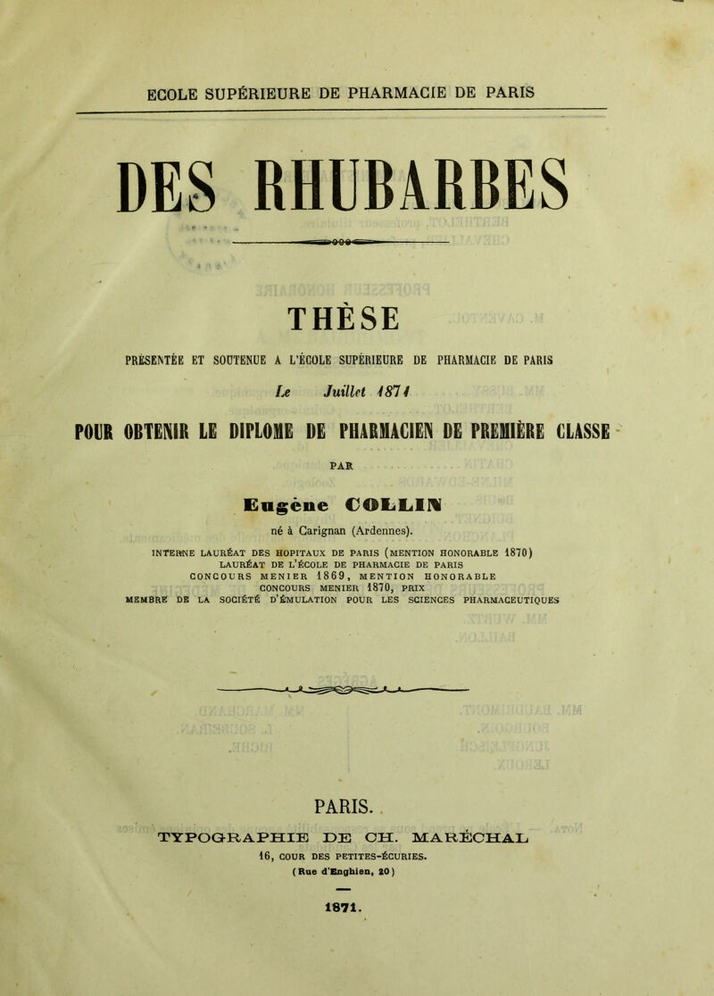 ECOLE SUPÉRIEURE DE PHARMACIE DE PARIS DES RHUBARBES rfiQOS I— THÈSE PRÉSENTÉE ET SOUTENUE A L’ÉCOLE SUPÉRIEURE DE PHARMACIE DE PARIS fjC Juillet 4811 rOVB OBTENIR LE DIPLOHE DE PHARMACIEN DE PREMIERE CLASSE PAR Eugène COlililM né à Garignan (Ardennes). INTEIWB LAURÉAT DES HOPITAUX DE PARIS (MENTION HONORABLE 1870) LAURÉAT DE l’ÉCOLE DE PHARMACIE DE PARIS CONCOURS MENIER 1869, MENTION HONORABLE CONCOURS MENIER 1870, PRIX MEMBRE DE LA SOCIÉTÉ D’ÉMULATION POUR LES SCIENCES PHARMACEUTIQUES PARIS. TYPOGULAPHIE ÜE CH. MARÉCHAL 16, COUR DES PETITES-ÉCURIES. (Rue d’Enghien, 20) 1871.