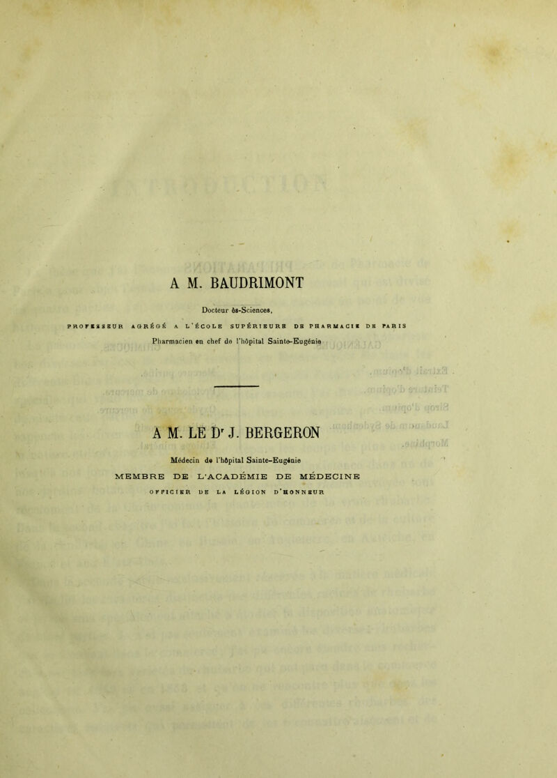 Docteur ôs-Sciences, PKOFESSEUB «.SRÉ6É A L'ÉCOLE SUPÉRIEURE DE PRURUilCIC DE PI RIS Pharmacien en chef de l'hôpital Sainte-Eugénia A M. LE J. BERGERON Médecin de l'hôpital Sainte-Eugénie MEMBRE DE L'ACADÉMIE DE MÉDECINE OFFICIER UE LA LÉGION d’HONNEUR