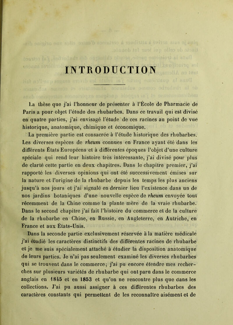 INTRODUCTION La thèse que j’ai l’honneur de présenter à l’École de Pharmacie de Paris a pour objet l’étude des rhubarbes. Dans ce travail qui est divisé en quatre parties, j’ai envisagé l’étude de ces racines au point de vue historique, anatomique, chimique et économique. La première partie est consacrée à l’étude historique des rhubarbes. Les diverses espèces de rheum connues en France ayant été dans les différents États Européens et à différentes époques l’objet d’une culture spéciale qui rend leur histoire très intéressante, j’ai divisé pour plus de clarté cette partie en deux chapitres. Dans le chapitre premier, j’ai rapporté les diverses opinions qui ont été successivement émises sur la nature et l’origine de la rhubarbe depuis les temps les plus anciens jusqu’à nos jours et j’ai signalé en dernier lieu l’existence dans un de nos jardins botaniques d’une nouvelle espèce de rheum envoyée tout récemment de la Chine comme la plante mère de la vraie rhubarbe. Dans le second chapitre j’ai fait l’histoire du commerce et de la culture de la rhubarbe en Chine, en Russie, en Angleterre, en Autriche, en France et aux États-Unis. Dans la seconde partie exclusivement réservée à la matière médicale j’ai étudié les caractères distinctifs des différentes racines de rhubarbe et je me suis spécialement attaché à étudier la disposition anatomique de leurs parties. Je n’ai pas seulement examiné les diverses rhubarbes qui se trouvent dans le commerce; j’ai pu encore étendre mes recher- ches sur plusieurs variétés de rhubarbe qui ont paru dans le commerce anglais en 1845 et en 1853 et qu’on ne rencontre plus que dans les collections. J’ai pu aussi assigner à ces différentes rhubarbes des caractères constants qui permettent de les reconnaître aisément et de