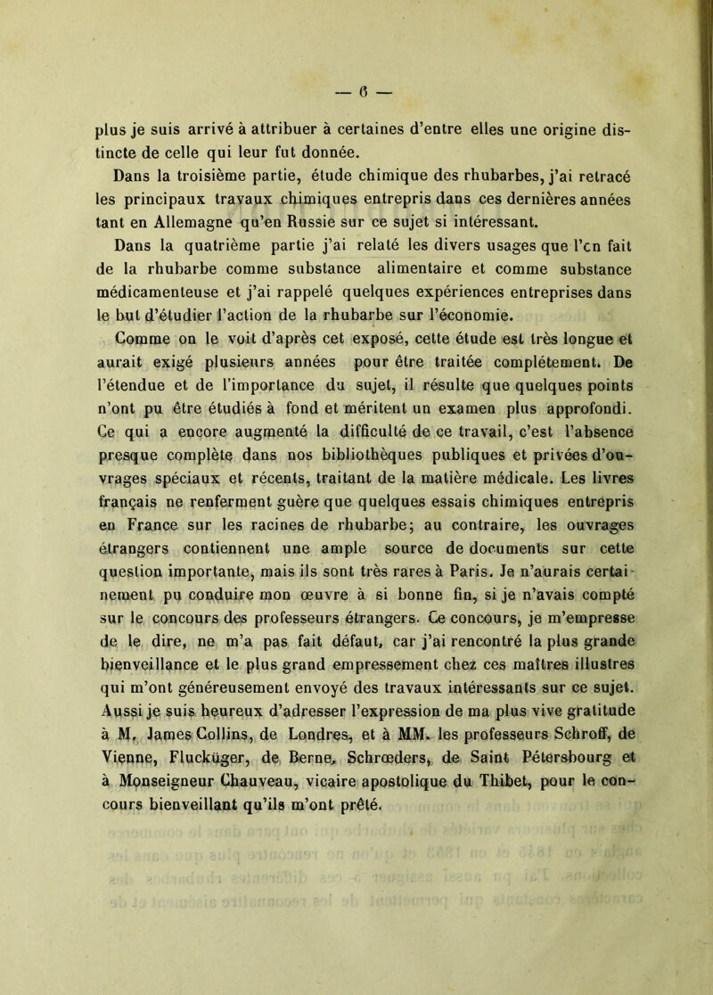 plus je suis arrivé à attribuer à certaines d’entre elles une origine dis- tincte de celle qui leur fut donnée. Dans la troisième partie, étude chimique des rhubarbes, j’ai retracé les principaux travaux chimiques entrepris dans ces dernières années tant en Allemagne qu’en Russie sur ce sujet si intéressant. Dans la quatrième partie j’ai relaté les divers usages que l’cn fait de la rhubarbe comme substance alimentaire et comme substance médicamenteuse et j’ai rappelé quelques expériences entreprises dans le but d’étudier l’action de la rhubarbe sur l’économie. ' Comme on le voit d’après cet exposé, cette étude est très longue et aurait exigé plusieurs années pour être traitée complètement. De *’j l’étendue et de l’importance du sujet, il résulte que quelques points ! n’ont pu être étudiés à fond et méritent un examen plus approfondi. ^ Ce qui a encore augmenté la difficulté de ce travail, c’est l’absence ^ presque complète dans nos bibliothèques publiques et privées d’ou- vrages spéciaux et récents, traitant de la matière médicale. Les livres f français ne renferment guère que quelques essais chimiques entrepris en France sur les racines de rhubarbe; au contraire, les ouvrages étrangers contiennent une ample source de documents sur cette question importante, mais ils sont très rares à Paris. Je n’aürais certai- nement pu conduire mon œuvre à si bonne fin, si je n’avais compté sur le concours des professeurs étrangers. Ce concours, je m’empresse de le dire, ne m’a pas fait défaut, car j’ai rencontré la plus grande bienveillance et le plus grand empressement chez ces maîtres illustres qui m’ont généreusement envoyé des travaux intéressants sur ce sujet. Aus^i je suis heureux d’adresser l’expression de ma plus vive gratitude à Hr; James Collins, de Londres, et à MM. les professeurs Sehroff, de Vienne, Fluckuger, de Berne, Schrœders,. de Saint Pétersbourg et à Monseigneur Chauveau, vicaire apostolique du Thibet, pour le con- cours bienveillant qu’ils m’ont prêté.