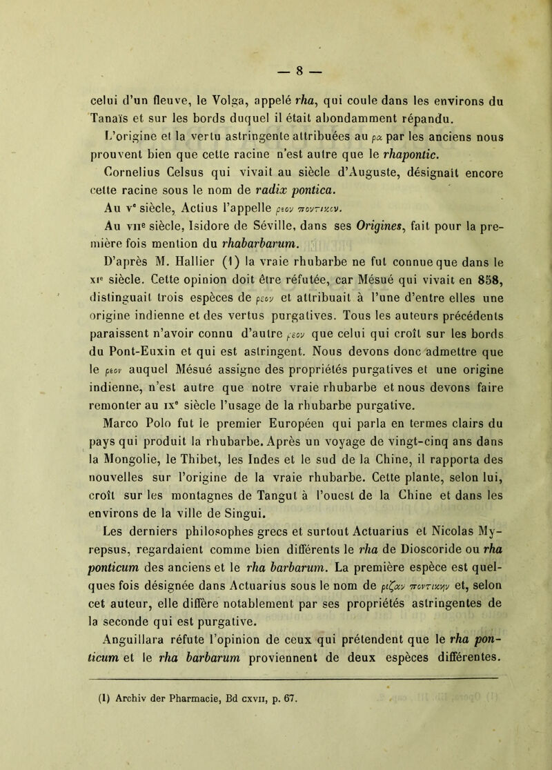 celui d’un fleuve, le Volga, appelé rha, qui coule dans les environs du Tanaïs et sur les bords duquel il était abondamment répandu. L’origine et la vertu astringente attribuées au p^par les anciens nous prouvent bien que cette racine n’est autre que le rhapontic. Cornélius Celsus qui vivait au siècle d’Auguste, désignait encore cette racine sous le nom de radix pontica. Au V* siècle, Actius l’appelle ptov Tiovrr/.cv. Au vue siècle, Isidore de Séville, dans ses Origines^ fait pour la pre- mière fois mention du rhabarbarum. D’après M. Hallier (1) la vraie rhubarbe ne fut connue que dans le xp siècle. Cette opinion doit être réfutée, car Mésué qui vivait en 858, distinguait trois espèces de pecv et attribuait à l’une d’entre elles une origine indienne et des vertus purgatives. Tous les auteurs précédents paraissent n’avoir connu d’autre peov que celui qui croît sur les bords du Pont-Euxin et qui est astringent. Nous devons donc admettre que le ptov auquel Mésué assigne des propriétés purgatives et une origine indienne, n’est autre que notre vraie rhubarbe et nous devons faire remonter au ix® siècle l’usage de la rhubarbe purgative. Marco Polo fut le premier Européen qui parla en termes clairs du pays qui produit la rhubarbe. Après un voyage de vingt-cinq ans dans la Mongolie, le Thibet, les Indes et le sud de la Chine, il rapporta des nouvelles sur l’origine de la vraie rhubarbe. Cette plante, selon lui, croît sur les montagnes de langui à l’ouest de la Chine et dans les environs de la ville de Singui. Les derniers philosophes grecs et surtout Actuarius et Nicolas My- repsus, regardaient comme bien différents le rha de Dioscoride ou rha ponticum des anciens et le rha barbarum. La première espèce est quel- ques fois désignée dans Actuarius sous le nom de Trovrncviv et, selon cet auteur, elle diffère notablement par ses propriétés astringentes de la seconde qui est purgative. Anguillara réfute l’opinion de ceux qui prétendent que le rha pon- ticum et le rha barbarum proviennent de deux espèces différentes. (1) Archiv der Pharmacie, Bd cxvii, p. 67.