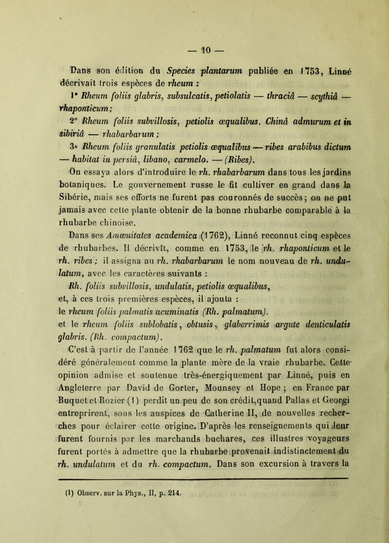 Dans son édition du Species plantarum publiée en 1753, Linné décrivait trois espèces de rheum : I* Rheum foliis glabris^ subsulcatis, petiolatîs — thraciâ — scythiâ — rhaponïicum; 2° Rheum foliis subvillosis^ petiolis œqualibus. Chinâ admurum et in sibiriâ — rhabarbarum ; 3o Rheum foliis granulatis petiolis œqualibus — ribes arabibus dictum — habitat in persiâ, libano, carmelo. — (Ribes). On essaya alors d’introduire le rh. rhabarbarum dans tous les jardins botaniques. Le gouvernement russe le fit cultiver en grand dans la Sibérie, mais ses efforts ne furent pas couronnés de succès; ou ne p^ut jamais avec cette plante obtenir de la bonne rhubarbe comparable à la rhubarbe chinoise. Dans ses Amænitates academica (1762), Linné reconnut cinq espèces de rhubarbes. Il décrivît, comme en l753, le V/i. rhaponticum el le rh. ribes ; il assigna au rh. rhabarbarum le nom nouveau de rh. undu^- latum, avec les caractères suivants : Rh. foliis subvillosis, undulatis, petiolis œqualibus., et, à ces trois premières espèces, il ajouta : le rheum foliis palmatis acuminatis (Rh. palmatum). et le rheum foliis sublobatis, obtusisglaberrimis argute denliculatis glabris. (Hh. compaclum). C’est à partir de l’année 1762 que le rh. palmatum fut alors consi- déré généralement comme la plante mère de la vraie rhubarbe. Cette- opinion admise et soutenue très-énergiquement par Linné, puis en Angleterre par David de Gorter, Mounsey et Hope ; en France par Buquet et Rozier (1 ) perdit un peu de son crédit,quand Pallas et Georgi entreprirent, sous les auspices de Catherine II, de nouvelles recher- ches pour éclairer cette origine. D’après les renseignements quidaur furent fournis p;ir les marchands buchares, ces illustres voyageurs furent portés à admettre que la rhubarbe provenail indistinctement du rh. undulalum et du rh. compactum. Dans son excursion à travers la (1) Observ. sur la Phys., II, p. 214.