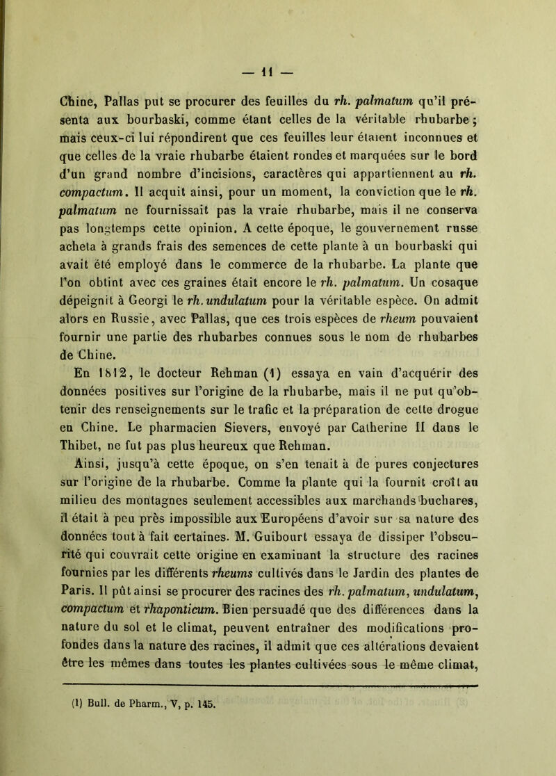 Chine, Pallas put se procurer des feuilles du rh. palmatum qu’il pré- senta aux bourbaski, comme étant celles de la véritable rhubarbe; mais ceux-ci lui répondirent que ces feuilles leur étaient inconnues et que celles de la vraie rhubarbe étaient rondes et marquées sur le bord d’un grand nombre d’incisions, caractères qui appartiennent au rh. compactum. 11 acquit ainsi, pour un moment, la conviction que le rh. palmatum ne fournissait pas la vraie rhubarbe, mais il ne conserva pas longtemps cette opinion. A cette époque, le gouvernement russe acheta à grands frais des semences de cette plante à un bourbaski qui avait été employé dans le commerce de la rhubarbe. La plante que Ton obtint avec ces graines était encore le rh. palmatum. Un cosaque dépeignit à Georgi le rh.undulatum pour la véritable espèce. On admit alors en Russie, avec Pallas, que ces trois espèces de rheum pouvaient fournir une partie des rhubarbes connues sous le nom de rhubarbes de Chine. En 1812, le docteur Rehman (1) essaya en vain d’acquérir des données positives sur l’origine de la rhubarbe, mais il ne put qu’ob- tenir des renseignements sur le trafic et la préparation de cette drogue en Chine. Le pharmacien Sievers, envoyé par Catherine II dans le Thibet, ne fut pas plus heureux que Rehman. Ainsi, jusqu’à cette époque, on s’en tenait à de pures conjectures sur l’origine de la rhubarbe. Comme la plante qui la fournit croît au milieu des montagnes seulement accessibles aux marchands buchares, il était à peu près impossible aux Européens d’avoir sur sa nature des données tout à fait certaines. M. Guibourt essaya de dissiper l’obscu- rité qui couvrait cette origine en examinant la structure des racines fournies par les differents rheums cultivés dans le Jardin des plantes de Paris. Il pût ainsi se procurer des racines des rh. palmatum., undulatum., compactum et rhaponticum. Bien persuadé que des différences dans la nature du sol et le climat, peuvent entraîner des modifications pro- fondes dans la nature des racines, il admit que ces altérations devaient être les mêmes dans toutes les plantes eultivées sous le même climat,