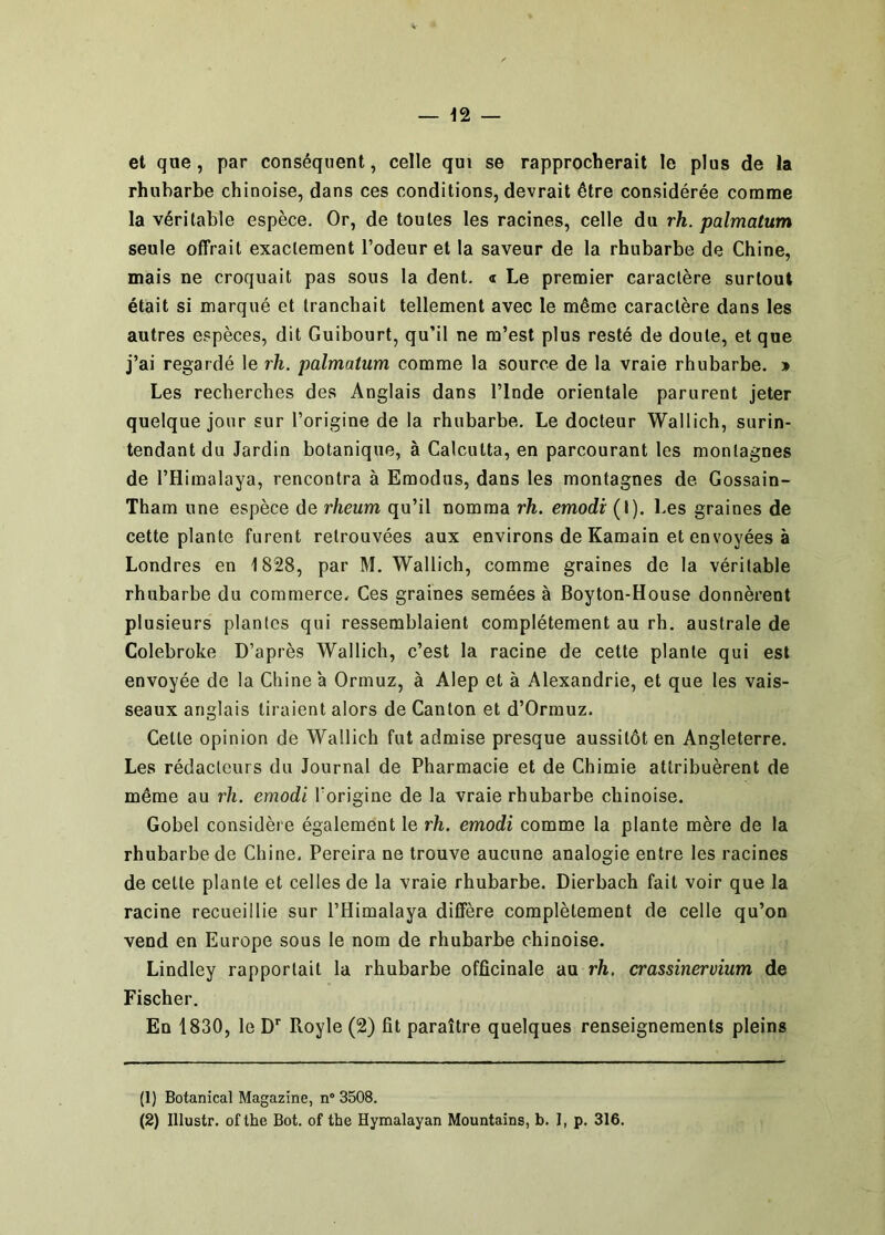 et que, par conséquent, celle qui se rapprocherait le plus de la rhubarbe chinoise, dans ces conditions, devrait être considérée comme la véritable espèce. Or, de toutes les racines, celle du rh. palmatum seule offrait exactement l’odeur et 1a saveur de la rhubarbe de Chine, mais ne croquait pas sous la dent, a Le premier caractère surtout était si marqué et tranchait tellement avec le même caractère dans les autres espèces, dit Guibourt, qu’il ne m’est plus resté de doute, et que j’ai regardé le rh. palmatum comme la source de la vraie rhubarbe. » Les recherches des Anglais dans l’Inde orientale parurent jeter quelque jour sur l’origine de la rhubarbe. Le docteur Wallich, surin- tendant du Jardin botanique, à Calcutta, en parcourant les montagnes de l’Himalaya, rencontra à Emodus, dans les montagnes de. Gossain- Tham une espèce de rheum qu’il nomma rh. emodi (I). Les graines de cette plante furent retrouvées aux environs de Kamain et envoyées à Londres en 1828, par M. Wallich, comme graines de la véritable rhubarbe du commerce. Ces graines semées à Boyton-House donnèrent plusieurs plantes qui ressemblaient complètement au rh. australe de Colebroke D’après Wallich, c’est la racine de cette plante qui est envoyée de la Chine à Ormuz, à Alep et à Alexandrie, et que les vais- seaux anglais liraient alors de Canton et d’Orrauz. Celle opinion de Wallich fut admise presque aussitôt en Angleterre. Les rédacteurs du Journal de Pharmacie et de Chimie attribuèrent de même au rh. emodi l’origine de la vraie rhubarbe chinoise. Gobel considère également le rh. emodi comme la plante mère de la rhubarbe de Chine, Pereira ne trouve aucune analogie entre les racines de celte plante et celles de la vraie rhubarbe. Dierbach fait voir que la racine recueillie sur l’Himalaya diflere complètement de celle qu’on vend en Europe sous le nom de rhubarbe chinoise. Lindley rapportait la rhubarbe officinale au rh, crassinervium de Fischer. En 1830, le D* Royle (2) fit paraître quelques renseignements pleins (1) Botanical Magazine, n® 3508. (2) Illustr. oflhe Bot. of the Hymalayan Mountains, b. I, p. 316.