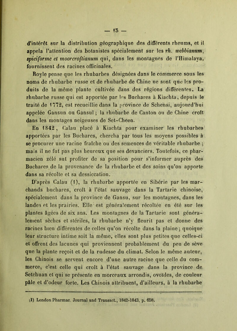 — 15 — d'inférêt sur la distribution géographique des différents rheuras, et il appela l’attention des botanistes spécialement sur les rh. îvebbianum, spiciforme et moorcroftianum qui, dans les montagnes de THimalaya, fournissent des racines officinales. Royle pense que les rhubarbes désignées dans le commerce sous les noms de rhubarbe russe et de rhubarbe de Chine ne sont que les pro- duits de la même plante cultivée dans des régions différentes. La rhubarbe russe qui est apportée par los Buchares à Kiachta, depuis le traité de 1T72, est recueillie dans la province de Schensi, aujourd’hui appelée Gansun ou Gansul ; la rhubarbe de Canton ou de Chine croît dans les montages neigeuses de Set-Cheen, En 1842, Calau placé à Kiachta pour examiner les rhubarbes apportées par les Buchares, chercha par tous les moyens possibles à se procurer une racine fraîche ou des semences de véritable rhubarbe ; mais il ne fut pas plus heureux que ses devanciers. Toutefois, ce phar- macien zélé sut profiter de sa position pour s’informer auprès des Buchares de la provenance de la rhubarbe et des soins qu’on apporte dans sa récolte et sa dessiccation. D’après Calau (1), la rhubarbe apportée en Sibérie par les mar- chands buchares, croît à l’état sauvage dans la Tartarie chinoise, spécialement dans la province de Gansu, sur les montagnes, dans les landes et les prairies. Elle'est généralement récoltée en été sur les plantes âgées de six ans. Les montagnes de la Tartarie sont généra- lement sèches et stériles, la rhubarbe n’y fleurit pas et donne des racines bien différentes de celles qu’on récolte dans la plaine; quoique leur structure intime soit la même, elles sont plus petites que celles-ci et offrent des lacunes qui proviennent probablement du peu de sève que la plante reçoit et de la rudesse du climat. Selon le même auteur, les Chinois se servent encore d’une autre racine que celle du com- merce, c’est celle qui croît à l’état sauvage dans la province de Setchuan et qui se présente en morceaux arrondis, ovoïdes, de couleur pâle et d’odeur forte. Les Chinois attribuent, d’ailleurs, à la rhubarbe