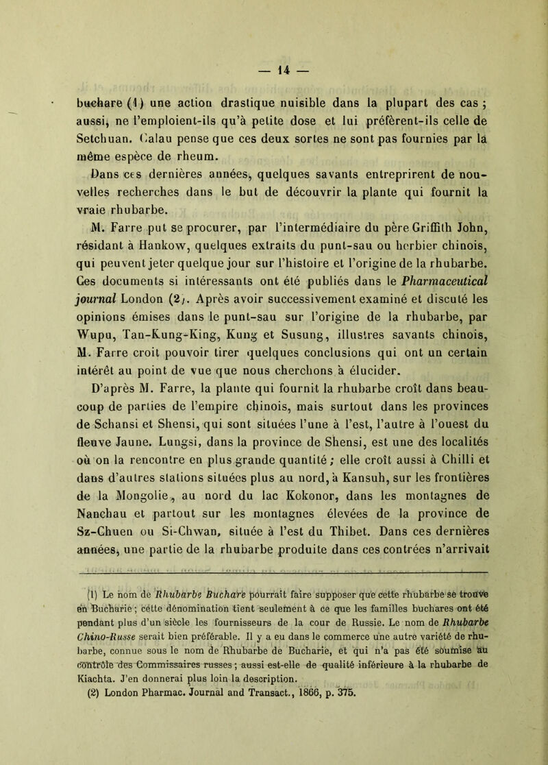 bu€hare(1) une aclion drastique nuisible dans la plupart des cas; aussi^ ne l’emploient-ils qu’à petite dose et lui préfèrent-ils celle de Setchuan. t^ialau pense que ces deux sortes ne sont pas fournies par là même espèce de rheum. Dans ces dernières années, quelques savants entreprirent de nou- velles recherches dans le but de découvrir la plante qui fournit la vraie rhubarbe. M. Fai re put se procurer, par l’intermédiaire du père Griffith John, résidant à Hankow, quelques extraits du punt-sau ou herbier chinois, qui peuvent jeter quelque jour sur l’hisloire et l’origine de la rhubarbe. Ges documents si intéressants ont été publiés dans le Pharmaceiitical journal London (2/. Après avoir successivement examiné et discuté les opinions émises dans le punt-sau sur l’origine de la rhubarbe, par Wupu, Tan-Kung-King, Kung et Susung, illustres savants chinois, M. Faire croit pouvoir tirer quelques conclusions qui ont un certain intérêt au point de vue que nous cherchons à élucider. D’après M. Farre, la plante qui fournit la rhubarbe croît dans beau- coup de parties de l’empire chinois, mais surtout dans les provinces de Schansi et Shensi, qui sont situées l’une à l’est, l’autre à l’ouest du fleuve Jaune. Lungsi, dans la province de Shensi, est une des localités où on la rencontre en plus grande quantité; elle croît aussi à Chilli et dans d’autres stations situées plus au nord, à Kansuh, sur les frontières de la Mongolie, au nord du lac Kokonor, dans les montagnes de Nanchau et partout sur les montagnes élevées de la province de Sz-Chuen ou Si-Chwan, située à l’est du Thibet. Dans ces dernières années, une partie de la rhubarbe produite dans ces contrées n’arrivait (1) Le nom de 'Rhubarbe BuchcTr'e pourrait faire supposer que cette rhubarbe sé troavfe en 'Bucharie ; cétte dénomination tient seulement à ce que les familles büchares ont été pendant plus d’un siècle les fournisseurs de la cour de Russie. Le nom de Rhubarbe Chino-Russe serait bien préférable. Il y a eu dans le commerce une autre variété de rhu- barbe, connue sous le nom de Rhubarbe de Buchariè, et qui n’a pas été sô'umîse SU cimtrôle des Commissaires russes ; aussi est-elle de qualité inférieure à la rhubarbe de Kiachta. J’en donnerai plus loin la description.