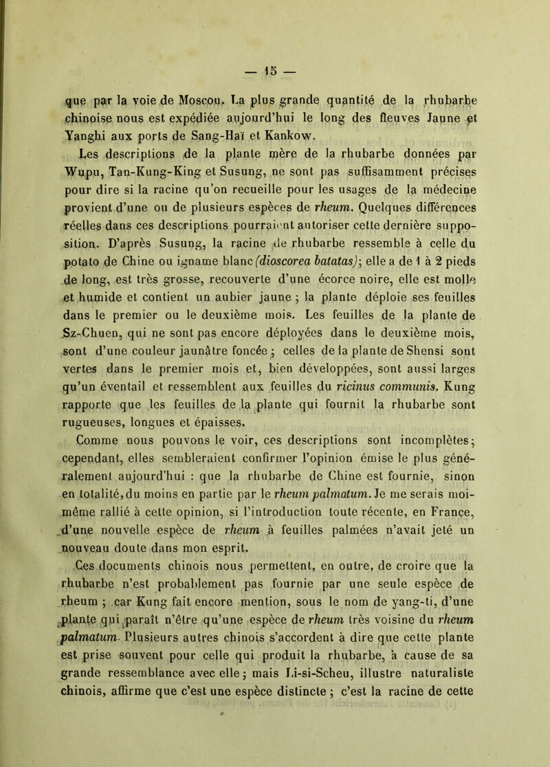 qup p?iT la voie de Moscoq. La plus grande quantité de la rhubarbe ichiuoise nous est expédiée aujourd’hui le long des fleuves Jaune pt Yanghi aux ports de Sang-Haï et Kankow. Les descriptions de la plante mère de la rhubarbe données par Wu,pu, Tan-Kung-King et Susung, ne sont pas suffisamment précises pour dire si la racine qu’on recueille pour les usages de la médecine provient d’une ou de plusieurs espèces de rheiim. Quelques différences réelles dans ces descriptions pourrait'Qt autoriser cette dernière suppo- sition. D’après Susung, la racine de rhubarbe ressemble à celle du potato de Chine ou igname hlanc (dioscorea batatas); elle a de 1 à 2 pieds .de long, est très grosse, recouverte d’une écorce noire, elle est molle et humide et contient un aubier jaune ; la plante déploie ses feuilles dans le premier ou le deuxième mois. Les feuilles de la plante de 5z-Chuen, qui ne sont pas encore déployées dans le deuxième mois, sont d’une couleur jaunâtre foncée ; celtes de la plante de Shensi sont vertes dans le premier mois et, bien développées, sont aussi larges qu’un éventail et ressemblent aux feuilles du ricinus communis. Kung rapporte que les feuilles de la plante qui fournit la rhubarbe sont rugueuses, longues et épaisses. Comme nous pouvons le voir, ces descriptions sont incomplètes^ cependant, elles sembleraient confirmer l’opinion émise le plus géné- ralement aujourd’hui : que la rhubarbe de Chine est fournie, sinon en totalité, du moins en partie par \e rheum palmatum.Je me serais moi- même rallié à cette opinion, si l’introduction toute récente, en France, d’une nouvelle espèce de rheum à feuilles palmées n’avait jeté un nouveau doute dans mon esprit. Ces documents chinois nous permettent, en outre, de croire que la rhubarbe n’est probablement pas fournie par une seule espèce de rheum ; car Kung fait encore mention, sous le nom de yang-ti, d’une ^plante qui ^paraît n’êlre qu’une espèce de rheum très voisine du rheum palmatum- Plusieurs autres chinois s’accordent à dire que cette plante est prise souvent pour celle qui produit la rhubarbe, a cause de sa grande ressemblance avec elle ; mais Jâ-si-Scheu, illustre naturaliste chinois, affirme que c’est une espèce distincte ; c’est la racine de cette
