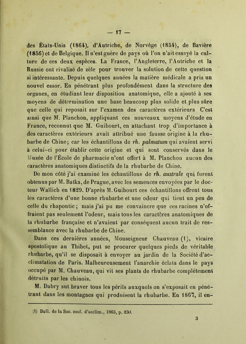 des États-Unis (1864), d’Autriche, de Norvège (1854), de Bavière (1856) et de Belgique. Il n’est guère de pays où l’on n’ait essayé la cul- ture de ces deux espèces. La France, l’Angleterre, l’Autriche et la Russie ont rivalisé de zèle pour trouver la solution de cette question si intéressante. Depuis quelques années la matière médicale a pris un nouvel essor. En pénétrant plus profondément dans la structure des organes, en étudiant leur disposition anatomique, elle a ajouté à ses moyens de détermination une base beaucoup plus solide et plus sûre que celle qui reposait sur l’examen des caractères extérieurs C’est ainsi que M. Planchon, appliquant ces nouveaux moyens d’étude en France, reconnut que M. Guibourt, en attachant trop d’importance à des caractères extérieurs avait attribué une fausse origine à la rhu- barbe de Chinej car les échantillons de rh. palmatum qm avaient servi à celui-ci pour établir cette origine et qui sont conservés dans le liusée de l’École de pharmacie n’ont offert à M. Planchon aucun des caractères anatomiques distinctifs de la rhubarbe de Chine. De mon côté j’ai examiné les échantillons de rh. australe qui furent obtenus par M. Batka, de Prague, avec les semences envoyées par le doc- teur Wallich en 1829. D’après M.Guibourt ces échantillons offrent tous les caractères d’une bonne rhubarbe et une odeur qui lient un peu de celle du rhaponlic ; mais j’ai pu me convaincre que ces racines n’of- fraient pas seulement l’odeur, mais tous les caractères anatomiques de la rhubarbe française et n’avaient par conséquent aucun trait de res- semblance avec la rhubarbe de Chine. Dans ces dernières années, Monseigneur Chauveau (1), vicaire apostolique au Thibet, put se procurer quelques pieds de véritable rhubarbe, qu’il se disposait à envoyer au jardin de la Société d’ac- climatation de Paris. Malheureusement l’anarchie éclata dans le pays occupé par M. Chauveau, qui vit ses plants de rhubarbe complètement détruits par les chinois. M. Dabry sut braver tous les périls auxquels on s’exposait en péné- trant dans les montagnes qui produisent la rhubarbe. En 1867, il en- (l) Bull, de la Soc. zoo), d’acclim., 1863, p. 230. 3