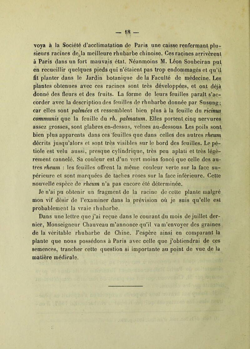 ■voya à la Société d’accliraatation de Paris une caisse renfermant plu- sieurs racines de^la meilleure rhubarbe chinoise. Ces rapines arrivèrent à Paris dans un fort mauvais état. Néanmoins M. Léon Soubeiran put en recueillir quelques pieds qui n'étaient pas trop endommagés et qu’il fit planter dans le Jardin botanique de la Faculté de médecine. Les plantes obtenues avec ces racines sont très développées, et ont déjà donné des fleurs et des fruits. La forme de leurs feuilles paraît s’ac- corder avec la description des feuilles de rhubarbe donnée par Susung; car elles sont palmées et ressemblent bien plus à la feuille du ricinus communis que la feuille du rh. palmatum. Elles portent cinq nervures assez grosses, sont glabres en-dessus, velues au-dessous. Les poils sont bien plus apparents dans ces feuilles que dans celles des autres rheum décrits jusqu’alors et sont très visibles sur le bord des feuilles. Le pé- tiole est velu aussi, presque cylindrique, très peu aplati et très légè- rement cannelé. Sa couleur est d’un vert moins foncé que celle des au- tres rheum : les feuilles offrent la même couleur verte sur la face su- périeure et sont marquées de taches roses sur la face inférieure. Cette nouvelle espèce de rheum n’a pas encore été déterminée. Je n’ai pu obtenir un fragment de la racine de cette plante malgré mon vif désir de l’examiner dans la prévision où je suis qu’elle est probablement la vraie rhubarbe. Dans une lettre que j’ai reçue dans le courant du mois de juillet der- nier, Monseigneur Chauveau m’annonce qu'il va m’envoyer des graines de la véritable rhubarbe de Chine. J’espère ainsi en comparant la plante que nous possédons à Paris avec celle que j’obtiendrai de ces semences, trancher cette question si importante au point de vue de la matière médicale.