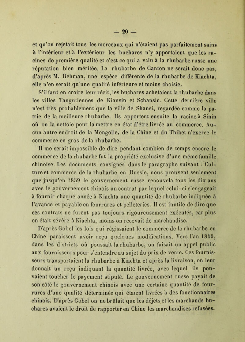 et qu’on rejetait tous les morceaux qui n’étaient pas parfaitement sains h l’intérieur et a l’extérieur les buchares n’y apportaient que les ra- cines de première qualité et c’est ce qui a valu à la rhubarbe russe une réputation bien méritée. La rhubarbe de Canton ne serait donc pas, d’après M. Rehman, une espèce différente de la rhubarbe de Kiachta, elle n’en serait qu’une qualité inférieure et moins choisie. S’il faut en croire leur récit, les buchares achetaient la rhubarbe dans les villes Tangutiennes de Kiansin et Schansin. Cette dernière ville n’est très probablement que la ville de Shansi, regardée comme la pa- trie de la meilleure rhubarbe. Ils apportent ensuite la racine à Sinin où on la nettoie pour la mettre en état d’être livrée au commerce. Au- cun autre endroit de la Mongolie, de la Chine et du Thibet n’exerce le commerce en gros delà rhubarbe. Il me serait impossible de dire pendant combien de temps encore le commerce de la rhubarbe fut la propriété exclusive d’une même famille chinoise. Les documents consignés dans le paragraphe suivant : Cul- ture et commerce de la rhubarbe en Russie, nous prouvent seulement que jusqu’en î.859 le gouvernement russe renouvela tous les dix ans avec le gouvernement chinois un contrat par lequel celui-ci s’engageait à fournir chaque année à Kiachta une quantité de rhubarbe indiquée à l’avance et payable en fourrures et pelleteries. Il est inutile de dire que ces contrats ne furent pas toujours rigoureusement exécutés, car plus on était sévère à Kiachta, moins on recevait de marchandise. D’après Gobel les lois qui régissaient le commerce de la rhubarbe en Chine paraissent avoir reçu quelques modifications. A'^ers l’an 1840, dans les districts où poussait la rhubarbe, on faisait un appel public aux fournisseurs pour s’entendre au sujet du prix de vente. Ces fournis- seurs transportaient la rhubarbe à Kiachta et après la livraison, on leur donnait un reçu indiquant la quantité livrée, avec lequel ils pou- vaient toucher le payement stipulé. Le gouvernement russe payait de son côté le gouvernement chinois avec une certaine quantité de four- rures d’une qualité déterminée qui étaient livrées a des fonctionnaires chinois. D’après Gobel on ne brûlait que les déjets et les marchands bu- chares avaient le droit de rapporter en Chine les marchandises refusées.