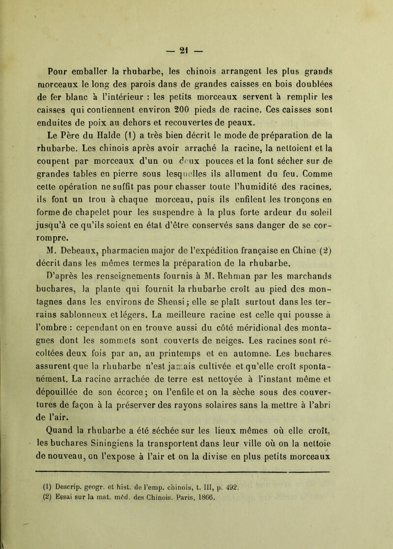 Pour emballer la rhubarbe, les chinois arrangent les plus grands morceaux le long des parois dans de grandes caisses en bois doublées de fer blanc à l’intérieur : les petits morceaux servent à remplir les caisses qui contiennent environ 200 pieds de racine. Ces caisses sont enduites de poix au dehors et recouvertes de peaux. Le Père du Halde (1) a très bien décrit le mode de préparation de la rhubarbe. Les chinois après avoir arraché la racine, la nettoient et la coupent par morceaux d’un ou deux pouces et la font sécher sur de grandes tables en pierre sous lesquelles ils allument du feu. Comme celte opération ne suffit pas pour chasser toute l’humidité des racines, ils font un trou à chaque morceau, puis ils enfilent les tronçons en forme de chapelet pour les suspendre à la plus forte ardeur du soleil jusqu’à ce qu’ils soient en état d’être conservés sans danger de se cor- rompre. M. Debeaux, pharmacien major de l’expédition française en Chine (2) décrit dans les mêmes termes la préparation de la rhubarbe. D’après les renseignements fournis à M. Rehman par les marchands buchares, la plante qui fournit la rhubarbe croît au pied des mon- tagnes dans les environs de Shensij elle se plaît surtout dans les ter- rains sablonneux et légers. La meilleure racine est celle qui pousse à l’ombre : cependant on en trouve aussi du côté méridional des monta- gnes dont les sommets sont couverts de neiges. Les racines sont ré- coltées deux fois par an, au printemps et en automne. Les buchares assurent que la rhubarbe n’est jancais cultivée et qu’elle croît sponta- nément. La racine arrachée de terre est nettoyée à l’instant même et dépouillée de son écorce ; on l’enfile et on la sèche sous des couver- tures de façon à la préserver des rayons solaires sans la mettre à l’abri de l’air. Quand la rhubarbe a été séchée sur les lieux mêmes où elle croît, les buchares Siningiens la transportent dans leur ville où on la nettoie de nouveau, on l’expose à l’air et on la divise en plus petits morceaux (1) Descrip. geogr. et hist. de l’emp. chinois, t. III, p. 492. (2) Essai sur la mat. m^'d. des Chinois. Paris, 1866.