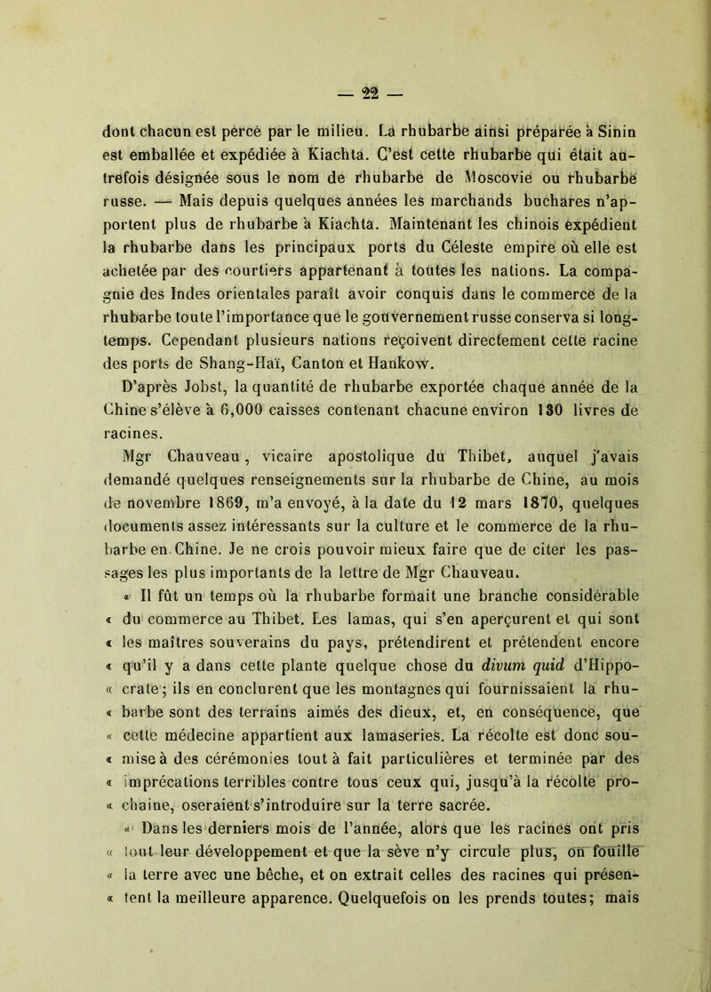 dont chacun est percé par le milieu. La rhubarbe ainsi préparée a Sinin est emballée et expédiée à Kiachta. G’ésl, cette rhubarbe qui était au- trefois désignée sous le nom de rhubarbe de Moscovie ou thubarbë russe. — Mais depuis quelques années les marchands buchares n’ap- portent plus de rhubarbe a Kiachta. Maintenant les chinois expédient la rhubarbe dans les principaux ports du Céleste empire où elle est achetée par des courtiers appartenant à toutes les nations. La compa- gnie des Indes orientales paraît avoir conquis dans le commerce de la rhubarbe toute l’importance que le gouvernement russe conserva si long- temps. Cependant plusieurs nations reçoivent directement cette racine des ports de Shang-Haï, Canton et Hankow. D’après Jobst, la quantité de rhubarbe exportée chaque année de la Chine s’élève à 6,000 caisses contenant chacune environ 130 livres de racines. Mgr Chauveau, vicaire apostolique du Thibet, auquel j'avais demandé quelques renseignements sur la rhubarbe de Chine, au mois de novembre 1869, m’a envoyé, à la date du 12 mars 1810, quelques documents assez intéressants sur la culture et le commerce de la rhu- barbe en Chine. Je ne crois pouvoir mieux faire que de citer les pas- sages les plus importants de la lettre de Mgr Chauveau. « Il fût un temps où la rhubarbe formait une branche considérable « du commerce au Thibet. Les lamas, qui s’en aperçurent et qui sont « les maîtres souverains du pays, prétendirent et prétendent encore « qu’il y a dans cette plante quelque chose du divum quid d’Hippo- « craie; ils en conclurent que les montagnes qui fournissaient la rhu- « barbe sont des terrains aimés des dieux, et, en conséquence, que « cette médecine appartient aux lamaseries. La récolte est donc sou- < mise à des cérémonies tout à fait particulières et terminée par des « imprécations terribles contre tous ceux qui, jusqu’à la recollé pro- * chaine, oseraient s’introduire sur la terre sacrée. « Dans les'derniers mois de l’année, alors que les racines ont pris H lout leur développement et que la sève n’y circule plus, on fouille « la terre avec une bêche, et on extrait celles des racines qui présen- « tentla meilleure apparence. Quelquefois on les prends toutes; mais