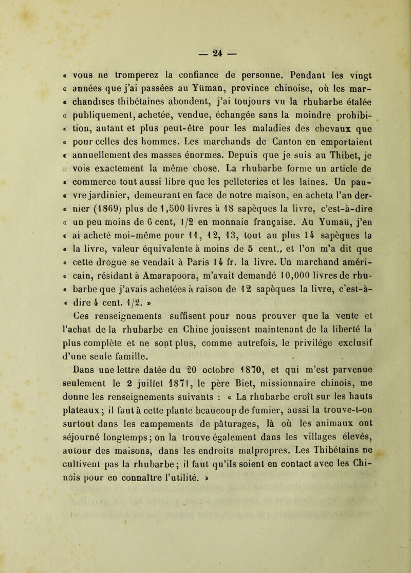 « vous ne tromperez la confiance de personne. Pendant les vingt « années que j’ai passées au Yüman, province chinoise, où les mar- « chandises thibétaines abondent, j’ai toujours vu la rhubarbe étalée (c publiquement, achetée, vendue, échangée sans la moindre prohibi- « tion, autant et plus peut-être pour les maladies des chevaux que « pour celles des hommes. Les marchands de Canton en emportaient € annuellement des masses énormes. Depuis que je suis au Thibet, je a vois exactement la même chose. La rhubarbe forme un article de « commerce tout aussi libre que les pelleteries et les laines. Un pau- € vre jardinier, demeurant en face de notre maison, en acheta l’an der- c nier (1869) plus de 1,500 livres a 18 sapèques la livre, c’est-à-dire « un peu moins de 6 cent, 1/2 en monnaie française. Au Yumaü, j’en < ai acheté moi-même pour 11, 12, 13, tout au plus 14 sapèques la « la livre, valeur équivalente à moins de 5 cent., et l’on m’a dit que « cette drogue se vendait à Paris 14 fr. la livre. Un marchand améri- « cain, résidant à Amarapoora, m’avait demandé 10,000 livres de rhu- * barbe que j’avais achetées à raison de 12 sapèques la livre, c’est-à- « dire 4 cent. 1 /2. » Ces renseignements suffisent pour nous prouver que la vente et l’achat delà rhubarbe en Chine jouissent maintenant de la liberté la plus complète et ne sont plus, comme autrefois, le privilège exclusif d’une seule famille. Dans une lettre datée du 20 octobre 1870, et qui m’est parvenue seulement le 2 juillet 1871, le père Biet, missionnaire chinois, me donne les renseignements suivants : « La rhubarbe croît sur les hauts plateaux; il faut à cette plante beaucoup de fumier, aussi la trouve-t-ou surtout dans les campements de pâturages, là où les animaux ont séjourné longtemps ; on la trouve également dans les villages élevés, autour des maisons, dans les endroits malpropres. Les Thibétains ne cultivent pas la rhubarbe; il faut qu’ils soient en contact avec les Chi- nois pour en connaître l’utilité. »