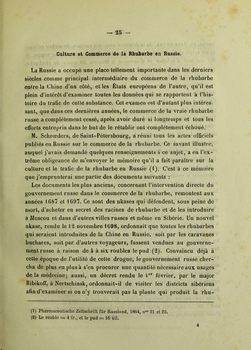 Culture et Commerce de la Rhubarbe eu Russie. La Russie a occupé une place tellement importante dans les derniers siècles comme principal intermédiaire du commerce de la rhubarbe entre la Chine d’un côté, et les Étals européens de l’autre, qu’il est plein d’intérêt d’examiner toutes les données qui se rapportent à l’his- toire du trafic de cette substance. Cet examen est d’autant plus intéres- sant, que dans ces dernières années, le commerce de la vraie rhubarbe russe a complètement cessé, après avoir duré si longtemps et tous les efforts entrepris dans le but de le rétablir ont complètement échoué. M. Schrœders, de Saint-Pétersbourg, a réuni tous les actes-officiels publiés en Russie sur le commerce de la rhubarbe. Ce savant illustre, auquel j’avais demandé quelques renseignements à ce sujet, a eu l’ex- trême obligeance de m’envoyer le mémoire qu’il a fait paraître sur la culture et le trafic de la rhubarbe en Russie (I). C’est à ce mémoire que j’emprunterai une partie des documents suivants : Les documents les plus anciens, concernant l’intervention directe du gouvernement russe dans le commerce de la rhubarbe, remontent aux années 1687 et 1697. Ce sont des ukases qui défendent, sous peine de mort, d’acheter en secret des racines de rhubarbe et de les introduire à Moscou et dans d’autres villes russes et même en Sibérie, Un nouvel ukase, rendu le 12 novembre 1698, ordonnait que toutes les rhubarbes qui seraient introduites de la Chine en Russie, soit par les caravanes buchares, soit par d’autres voyageurs, fussent vendues au gouverne- ment russe à raison de 4 à six roubles le pud (2). Convaincu déjà à celle époque de l’utilité de cette drogue, le gouvernement russe cher- cha de plus en plus à s’en procurer une quantité nécessaire aux usages de la médecine; aussi, un décret rendu le 1**“ février, par le major Bibikoff, à Nertschinsk, ordonnait-il de visiter les districts sibériens afin d’examiner si on n’y trouverait pas la plante qui produit la rhu- (1) Pharmaceutische Zeitschrift für Russland, 1864, n« 21 et 22. (2) Le rouble = 4 fr., et le pud = 16 kil. 4
