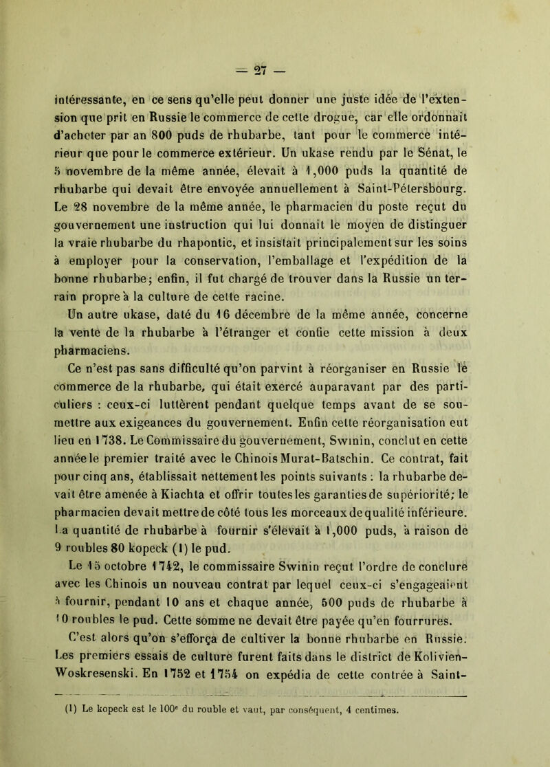 intéressante, en ce sens qu’elle peut donner une juste idée de l’exten- sion que prit en Russie le commerce de celle drogue, car elle ordonnait d’acheter par an 800 puds de rhubarbe, tant pour le commerce 'inté- rieur que pour le commerce extérieur. Un ukase rendu par le Sénat, le 5 novembre de la même année, élevait à 1,000 puds la quantité de rhubarbe qui devait être envoyée annuellement à Saint-Pétersbourg. Le 28 novembre de la même année, le pharmacien du poste reçut du gouvernement une instruction qui lui donnait le moyen de distinguer la vraie rhubarbe du rhapontic, et insistait principalement sur les soins à employer pour la conservation, l’emballage et l’expédition de la bonne rhubarbe; enfin, il fut chargé de trouver dans la Russie un ter- rain propre a la culture de celte racine. Un autre ukase, daté du 16 décembre de la même année, concerne la vente de la rhubarbe a l’étranger et confie cette mission à deux pharmaciens. Ce n’est pas sans difficulté qu’on parvint à réorganiser en Russie lé commerce de la rhubarbe, qui était exercé auparavant par des parti- culiers ; ceux-ci luttèrent pendant quelque temps avant de se sou- mettre aux exigeances du gouvernement. Enfin celte réorganisation eut lieu en 1738. Le Commissaire du gouvernement, Swinin, conclut en cette année le premier traité avec le Chinois Murat-Batschin. Ce contrat, fait pour cinq ans, établissait nettement les points suivants; la rhubarbe de- vait être amenée à Kiachla et offrir toutes les garantiesde supériorité; le pharmacien devait mettre de côté tous les morceaux de qualité inférieure, l a quantité de rhubarbe à fournir s'élevait a 1,000 puds, a raison de 9 roubles 80 kopeck (I) le pud. Le 1o octobre 1742, le commissaire Swinin reçut l’ordre de conclure avec les Chinois un nouveau contrat par lequel ceux-ci s’engageaient h fournir, pendant 10 ans et chaque année, 500 puds de rhubarbe à 10 roubles le pud. Cette somme ne devait être payée qu’en fourrures. C’est alors qu’on s’efforça de cultiver la bonne rhubarbe en Russie. Les premiers essais de culture furent faits dans le district deKolivien- Woskresenski. En 1752 et 1754 on expédia de cette contrée à Saint- (1) Le kopeck est le 100' du rouble et vaut, par conséquent, 4 centimes.