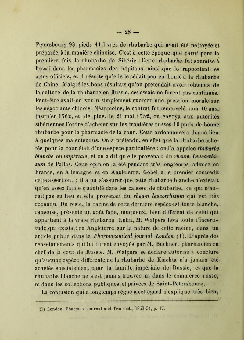 Pélersbourg 93 pieds 11 livres de rhubarbe qui avait été nettoyée et préparée à la manière chinoise. C’est à cette époque que parut ponr la première fois la rhubarbe de Sibérie. Cette rhubarbe fut soumise à l’essai dans les pharmacies des hôpitaux ainsi que le rapportent les actes officiels, et il résulte qu’elle le cédait peu en bonté à la rhubarbe de Chine. Malgré les bons résultats qu’on prétendait avoir obtenus de la culture de la rhubarbe en Russie, ces essais ne furent pas continués. Peut-être avait-on voulu simplement exercer une pression morale sur les négociants chinois. Néanmoins, le contrat fut renouvelé pour 10 ans, jusqu’en 1762, et, de plus, le 21 mai 1752, on envoya aux autorités sibériennes l’ordre d’acheter sur les frontières russes 10 puds de bonne rhubarbe pour la pharmacie de la cour. Cette ordonnance a donné lieu à quelques malentendus. On a prétendu, en effet que la rhubarbe ache- tée pour la cour était d’une espèce particulière : on l’a appelée rhubarbe blanche ou impériale^ et on a dit qu’elle provenait du rheum Leucorrhi- zum de Pallas. Cette opinion a été pendant très longtemps admise en France, en Allemagne et en Angleterre. Gobel a le premier contredit cette assertion. : il a pu s’assurer que cette rhubarbe blanche n’existait qu’en assez faible quantité dans les caisses de rhubarbe, ce qui n’au- rait pas eu lieu si elle provenait du rheum leucorrhizum qui est très répandu. Du reste, la racine de cette dernière espèce est toute blanche, rameuse, présente un goût fade, muqueux, bien différent de celui qui appartient à la vraie rhubarbe Enfin, M. Walpers leva toute l’incerti- tude qui existait en Angleterre sur la nature de celte racine, dans un article publié dans le Pharmaceutical journal London (1). D’après des renseignements qui lui furent envoyés par M. Buchner, pharmacien en chef de la cour de Russie, M. Walpers se déclare autorisé a conclure qu’aucune espèce différente de la rhubarbe de Kiachta n’a jamais été achetée spécialement pour la famille impériale de Russie, et que la rhubarbe blanche ne s’est jamais trouvée ni dans le commerce russe, ni dans les collections publiques et privées de Saint-Pétersbourg. La confusion qui a longtemps régné a cet égard s’explique très bien.