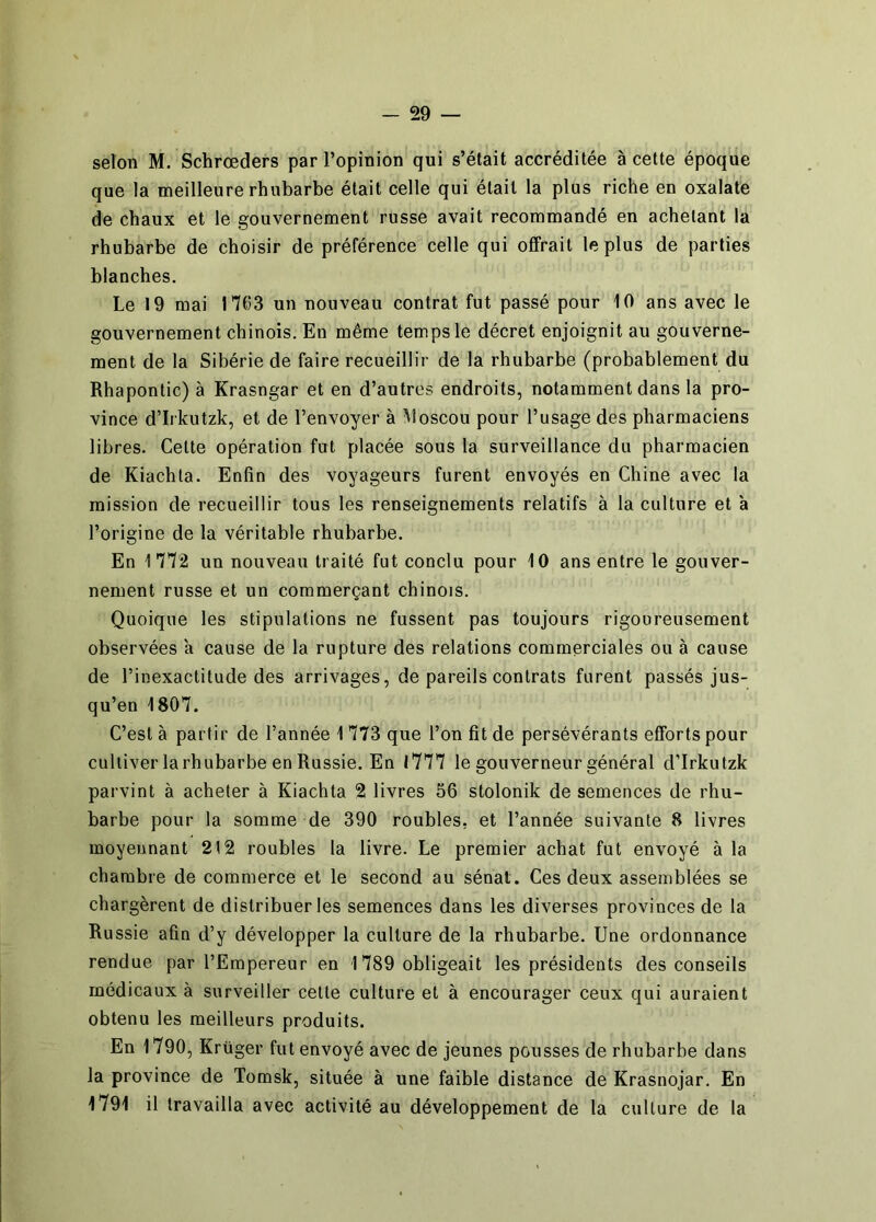 selon M. Schrœders par l’opinion qui s’était accréditée à cette époque que la meilleure rhubarbe était celle qui était la plus riche en oxalate de chaux et le gouvernement russe avait recommandé en achetant la rhubarbe de choisir de préférence celle qui offrait le plus de parties blanches. Le 19 mai 1*703 un nouveau contrat fut passé pour 10 ans avec le gouvernement chinois. En même temps le décret enjoignit au gouverne- ment de la Sibérie de faire recueillir de la rhubarbe (probablement du Rhapontic) à Krasngar et en d’autres endroits, notamment dans la pro- vince d’Irkutzk, et de l’envoyer à Aloscou pour l’usage des pharmaciens libres. Celte opération fut placée sous la surveillance du pharmacien de Kiachla. Enfin des voyageurs furent envoyés en Chine avec la mission de recueillir tous les renseignements relatifs à la culture et à l’origine de la véritable rhubarbe. En 1772 un nouveau traité fut conclu pour 10 ans entre le gouver- nement russe et un commerçant chinois. Quoique les stipulations ne fussent pas toujours rigoureusement observées a cause de la rupture des relations commerciales ou à cause de l’inexactitude des arrivages, de pareils contrats furent passés jus- qu’en 1807. C’est à partir de l’année 1 773 que l’on fit de persévérants efforts pour cultiver larhubarbe en Russie. En 1777 le gouverneur général d’Irkutzk parvint à acheter à Kiachta 2 livres 56 stolonik de semences de rhu- barbe pour la somme de 390 roubles, et l’année suivante 8 livres moyennant 212 roubles la livre. Le premier achat fut envoyé à la chambre de commerce et le second au sénat. Ces deux assemblées se chargèrent de distribuer les semences dans les diverses provinces de la Russie afin d’y développer la culture de la rhubarbe. Une ordonnance rendue par l’Empereur en 1789 obligeait les présidents des conseils médicaux à surveiller celte culture et à encourager ceux qui auraient obtenu les meilleurs produits. En 1790, Krüger fut envoyé avec de jeunes pousses de rhubarbe dans la province de Tomsk, située à une faible distance de Krasnojar. En 1791 il travailla avec activité au développement de la culture de la