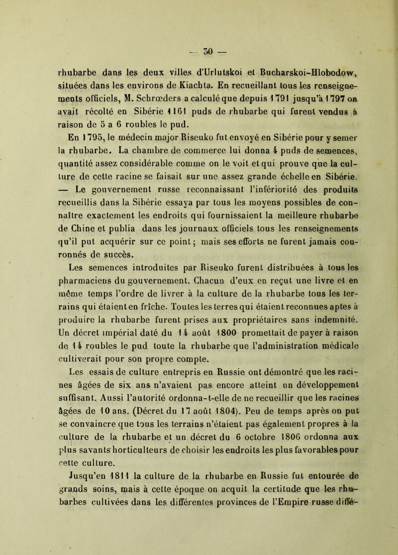 rhubarbe dans les deux villes d'Urlutskoi et Bucharskoi-Hlobodow, situées dans les environs de Kiachta. En recueillant tous les renseigne- ments officiels, M. Schrœders a calculé que depuis 1791 jusqu’à 1797 on avait récolté en Sibérie <161 puds de rhubarbe qui furent vendus à raison de 5 a 6 roubles le pud. En 1795, le médecin major Riseuko fut envoyé en Sibérie pour y semer la rhubarbe. La chambre de commerce lui donna 4 puds de semences, quantité assez considérable comme on le voit et qui prouve que la cul- ture de cette racine se faisait sur une assez grande échelle en Sibérie. — Le gouvernement russe reconnaissant l’infériorité des produits recueillis dans la Sibérie essaya par tous les moyens possibles de con- naître exactement les endroits qui fournissaient la meilleure rhubarbe de Chine et publia dans les journaux officiels tous les renseignements qu’il put acquérir sur ce point; mais ses efforts ne furent jamais cou- ronnés de succès. Les semences introduites par Riseuko furent distribuées à tous les pharmaciens du gouvernement. Chacun d’eux en reçut une livre et en même temps l’ordre de livrer à la culture de la rhubarbe tous les ter- rains qui étaient en friche. Toutes les terres qui étaient reconnues aptes à produire la rhubarbe furent prises aux propriétaires sans indemnité. Un décret impérial daté du 1 4 août 1800 promettait de payer à raison de 14 roubles le pud toute la rhubarbe que l’administration médicale cultiverait pour son propre compte. Les essais de culture entrepris en Russie ont démontré que les raci- nes âgées de six ans n’avaient pas encore atteint un développement suffisant. Aussi l’autorité ordonna-t-elle de ne recueillir que les racines âgées de 10 ans. (Décret du 17 août 1804), Peu de temps après on put se convaincre que tous les terrains n’étaient pas également propres à la culture de la rhubarbe et un décret du 6 octobre 1806 ordonna aux i • plus savants horticulteurs de choisir les endroits les plus favorables pour cette culture. Jusqu’en 1811 la culture de la rhubarbe en Russie fut entourée de grands soins, mais à cette époque on acquit la certitude que les rha- barbes cultivées dans les différentes provinces de l’Empire russe difîé-