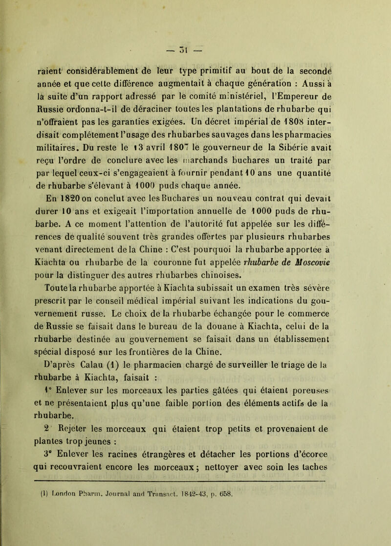 — Ô1 raient' considérablement de leur type primitif au bout de la secondé année et que celte différence augmentait à chaque génération : Aussi à là suite d’un rapport adressé par le comité ministériel, l’Empereur de Russie ordonna-t-il de déraciner toutes les plantations de rhubarbe qui n’offraient pas les garanties exigées. Un décret impérial de 1808 inter- disait complètement l’usage des rhubarbes sauvages dans les pharmacies militaires. Du reste le i3 avril 1807 le gouverneur de la Sibérie avait reçu l’ordre de conclure avec les marchands buchares un traité par par lequel ceux-ci s’engageaient à fournir pendant 10 ans une quantité de rhubarbe s'élevant à 1000 puds chaque année. En 1820 on conclut avec les Buchares un nouveau contrat qui devait durer 10 ans et exigeait l’importation annuelle de 1000 puds de rhu- barbe. A ce moment l’attention de l’autorité fut appelée sur les diffé- rences de qualité souvent très grandes offertes par plusieurs rhubarbes venant directement delà Chine : C’est pourquoi la rhubarbe apportée à Kiachta ou rhubarbe de la couronne fut appelée rhubarbe de Moscovie pour la distinguer des autres rhubarbes chinoises. Toute la rhubarbe apportée à Kiachta subissait un examen très sévère prescrit par le conseil médical impérial suivant les indications du gou- vernement russe. Le choix de la rhubarbe échangée pour le commerce de Russie se faisait dans le bureau de la douane à Kiachta, celui de la rhubarbe destinée au gouvernement se faisait dans un établissement spécial disposé sur les frontières de la Chine. D’après Calau (1) le pharmacien chargé de surveiller le triage de la rhubarbe à Kiachta, faisait : 1 Enlever sur les morceaux les parties gâtées qui étaient poreuses et ne présentaient plus qu’une faible portion des éléments actifs de la rhubarbe. 2 Rejeter les morceaux qui étaient trop petits et provenaient de plantes trop jeunes : 3* Enlever les racines étrangères et détacher les portions d’écorce qui recouvraient encore les morceaux ; nettoyer avec soin les taches