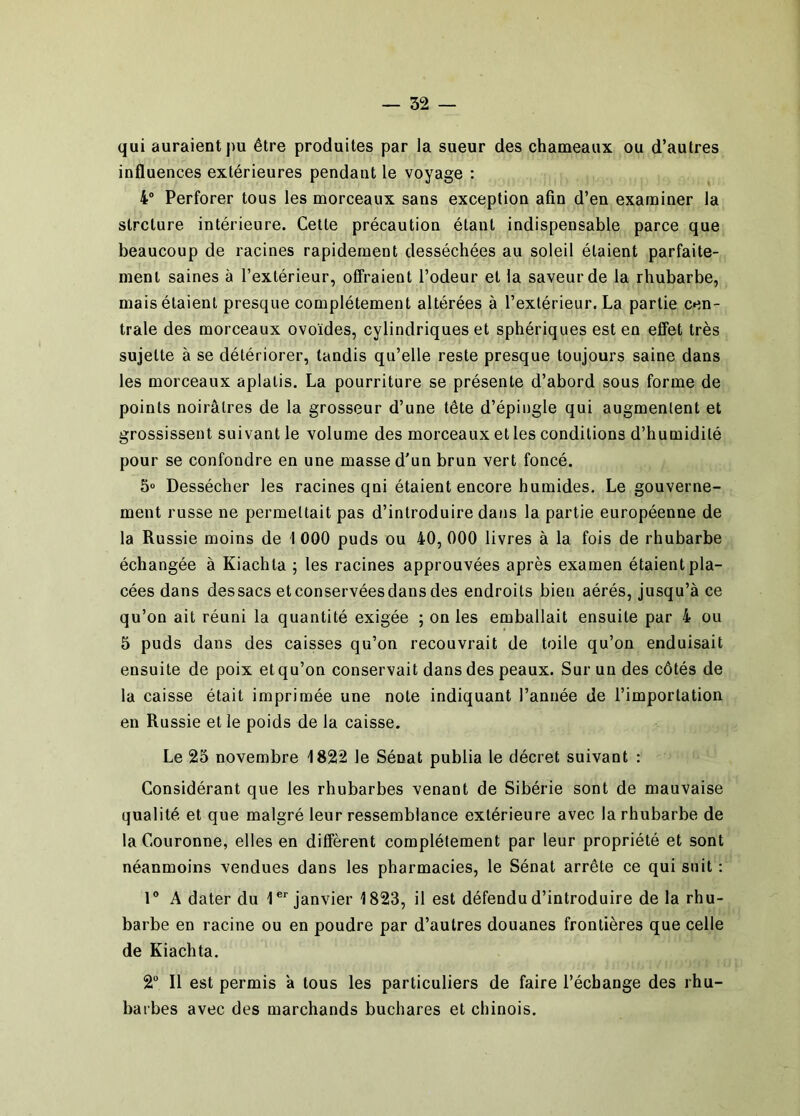 qui auraient pu être produites par la sueur des chameaux ou d’autres influences extérieures pendant le voyage : 4“ Perforer tous les morceaux sans exception afin d’en examiner la strclure intérieure. Cette précaution étant indispensable parce que beaucoup de racines rapidement desséchées au soleil étaient parfaite- ment saines à l’extérieur, offraient l’odeur et la saveur de la rhubarbe, mais étaient presque complètement altérées à l’extérieur. La partie cen- trale des morceaux ovoïdes, cylindriques et sphériques est en effet très sujette à se détériorer, tandis qu’elle reste presque toujours saine dans les morceaux aplatis. La pourriture se présente d’abord sous forme de points noirâtres de la grosseur d’une tête d’épingle qui augmentent et grossissent suivant le volume des morceaux et les conditions d’humidité pour se confondre en une masse d'un brun vert foncé. 5“ Dessécher les racines qni étaient encore humides. Le gouverne- ment russe ne permettait pas d’introduire dans la partie européenne de la Russie moins de 1 000 puds ou 40, 000 livres à la fois de rhubarbe échangée à Kiachta ; les racines approuvées après examen étaient pla- cées dans dessacs et conservées dans des endroits bien aérés, jusqu’à ce qu’on ait réuni la quantité exigée ; on les emballait ensuite par 4 ou 5 puds dans des caisses qu’on recouvrait de toile qu’on enduisait ensuite de poix et qu’on conservait dans des peaux. Sur un des côtés de la caisse était imprimée une note indiquant l’année de l’importation en Russie et le poids de la caisse. Le 25 novembre 1822 le Sénat publia le décret suivant : Considérant que les rhubarbes venant de Sibérie sont de mauvaise qualité et que malgré leur ressemblance extérieure avec la rhubarbe de la Couronne, elles en diffèrent complètement par leur propriété et sont néanmoins vendues dans les pharmacies, le Sénat arrête ce qui suit : r A dater du l®' janvier 1823, il est défendu d’introduire de la rhu- barbe en racine ou en poudre par d’autres douanes frontières que celle de Kiachta. 2 Il est permis à tous les particuliers de faire l’échange des rhu- barbes avec des marchands buchares et chinois.