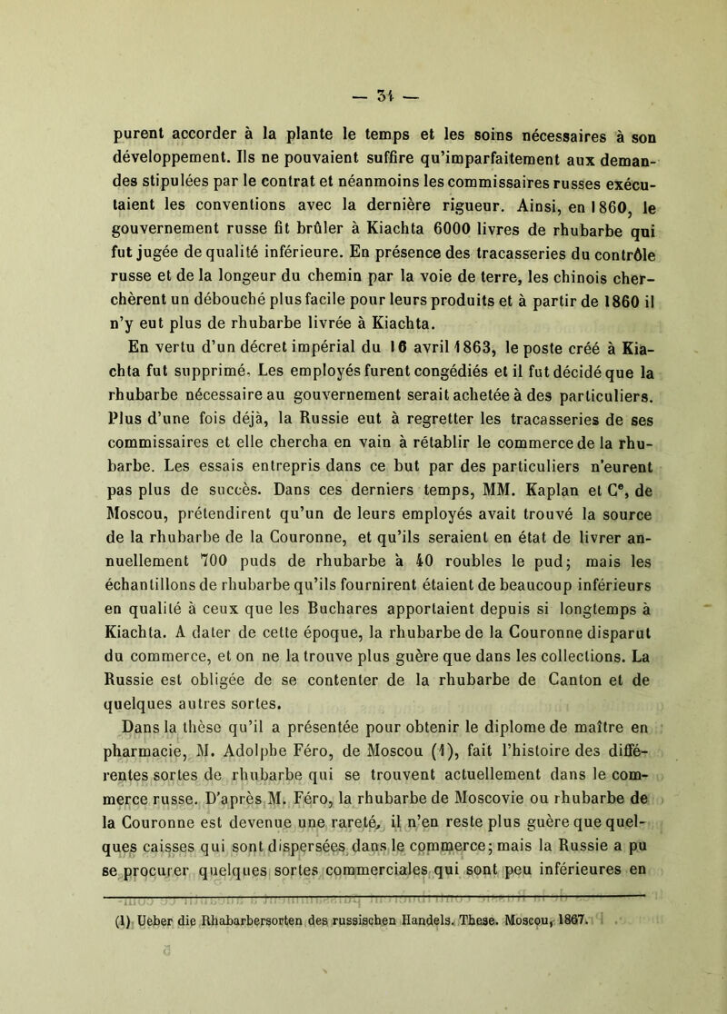 purent accorder à la plante le temps et les soins nécessaires à son développement. Ils ne pouvaient suffire qu’imparfaitement aux deman- des stipulées par le contrat et néanmoins les commissaires russes exécu- taient les conventions avec la dernière rigueur. Ainsi, en 1860, le gouvernement russe fit brûler à Kiachta 6000 livres de rhubarbe qui fut jugée de qualité inférieure. En présence des tracasseries du contrôle russe et de la longeur du chemin par la voie de terre, les chinois cher- chèrent un débouché plus facile pour leurs produits et à partir de 1860 il n’y eut plus de rhubarbe livrée à Kiachta. En vertu d’un décret impérial du 16 avril 1863, le poste créé à Kia- chta fut supprimé, Les employés furent congédiés et il fut décidé que la rhubarbe nécessaire au gouvernement serait achetée à des particuliers. Plus d’une fois déjà, la Russie eut à regretter les tracasseries de ses commissaires et elle chercha en vain à rétablir le commerce de la rhu- barbe. Les essais entrepris dans ce but par des particuliers n’eurent pas plus de succès. Dans ces derniers temps, MM. Kaplan et G®, de Moscou, prétendirent qu’un de leurs employés avait trouvé la source de la rhubarbe de la Couronne, et qu’ils seraient en état de livrer an- nuellement 700 puds de rhubarbe a 40 roubles le pud; mais les échantillons de rhubarbe qu’ils fournirent étaient de beaucoup inférieurs en qualité à ceux que les Buchares apportaient depuis si longtemps à Kiachta. A dater de cette époque, la rhubarbe de la Couronne disparut du commerce, et on ne la trouve plus guère que dans les collections. La Russie est obligée de se contenter de la rhubarbe de Canton et de quelques autres sortes. Dans la thèse qu’il a présentée pour obtenir le diplôme de maître en pharmacie, M. Adolphe Féro, de Moscou (1), fait l’histoire des diffé- rentes sortes de rhubarbe qui se trouvent actuellement dans le com- merce russe. D’après M. Féro, la rhubarbe de Moscovie ou rhubarbe de la Couronne est devenue une rareté, il n’en reste plus guère que quel- ques caisses qui sont dispersées, dans le commerce; mais la Russie a pu se procurer quelques] sortes coramercialeS(qui sont peu inférieures en 1- -p—- ^ ^ T : ^ ^ - : (t)iüeber die Rhabarbersorten,des ruseischen Handels.* Tbeae. Moscou^ 1867. î .