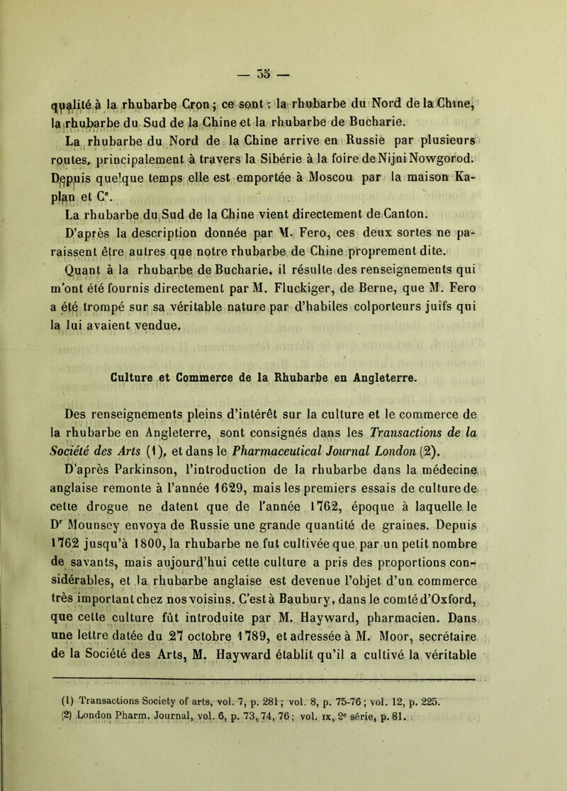 à la rhubarbe Cron ; ce sont ; la; rhubarbe du Nord de la Chine, laîrhujterbe du Sud de la Chine et la rhubarbe de Bucharie. La,rhubarbe du Nord de la Chine arrive en Russie par plusieurs routes, principalement à travers la Sibérie à la foire de NijniNowgorod. Dj^p.uis quelque temps elle est emportée à Moscou par la maison Ka- plan et C®. La rhubarbe du,Sud de la Chine vient directement de Canton. D’après la description donnée par M. Fero, ces deux sortes ne pa- raissent être autres qjue notre rhubarbe de Chine proprement dite. Quant à la rhubarbe de Bucharie, il résulte des renseignements qui m’ont été fournis directement par M. Fluckiger, de Berne, que M. Fero a été trompé sur, sa véritable nature par d’habiles colporteurs juifs qui la lui avaient vendue. Culture et Commerce de la Rhubarbe en Angleterre. Des renseignements pleins d’intérêt sur la culture et le commerce de la rhubarbe en Angleterre, sont consignés dans les Transactions de la Société des Arts (1), et dans le Pharmaceutical Journal London (2). D’après Parkinson, l’introduction de la rhubarbe dans la médecine anglaise remonte à l’année 1629, mais les premiers essais de culture de, cetie drogue ne datent que de l’année 1*762, époque à laquelle le D® Mounsey envoya de Russie une grande quantité de graines. Depuis 1762 jusqu’à 1800, la rhubarbe ne fut cultivée que par un petit nombre de savants, mais aujourd’hui cette culture a pris des proportions con-t sidérables, et la rhubarbe anglaise est devenue l’objet d’un commerce très important chez nos voisins. C’est à Baubury, dans le comté d’Oxford, que cette culture fût introduite par M. Hayward, pharmacien. Dans une lettre datée du 27 octobre 1789, et adressée à M. Moor, secrétaire de la Société des Arts, M. Hayward établit qu’il a cultivé la véritable (1) Transactions Society of arts, vol. 7, p. 281 ; vol. 8, p. 75-76 ; vol. 12, p. 225. (2) bondon Pharm. Journal,^vol. 6, p. 73„74, 76; vol. ix, 2® série, p. 81..i